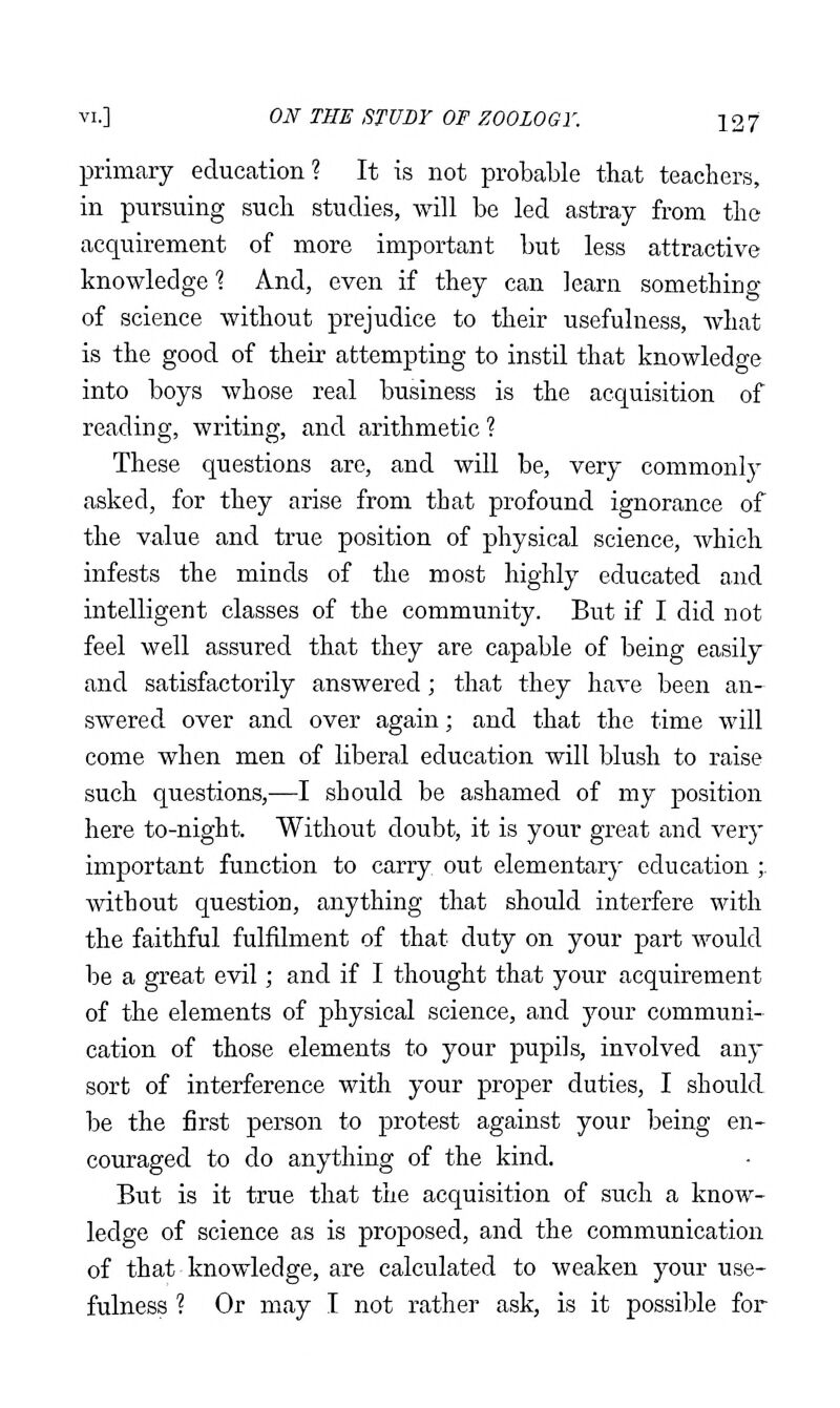 primary education? It is not probable that teachers, in pursuing such studies, will be led astray from the acquirement of more important but less attractive knowledge 1 And, even if they can learn something of science without prejudice to their usefulness, what is the good of their attempting to instil that knowledge into boys whose real business is the acquisition of reading, writing, and arithmetic ? These questions are, and will be, very commonly asked, for they arise from that profound ignorance of the value and true position of physical science, Avhich infests the minds of the most highly educated and intelligent classes of the community. But if I did not feel well assured that they are capable of being easily and satisfactorily answered; that they have been an- swered over and over again; and that the time will come when men of liberal education will blush to raise such questions,—I should be ashamed of my position here to-night. Without doubt, it is your great and very important function to carry, out elementary education ;. without question, anything that should interfere with the faithful fulfilment of that duty on your part would be a great evil; and if I thought that your acquirement of the elements of physical science, and your communi- cation of those elements to your pupils, involved any sort of interference with your proper duties, I should be the first person to protest against your being en- couraged to do anything of the kind. But is it true that the acquisition of such a know- ledge of science as is proposed, and the communication of that knowledge, are calculated to weaken your use- fulness ? Or may I not rather ask, is it possible for