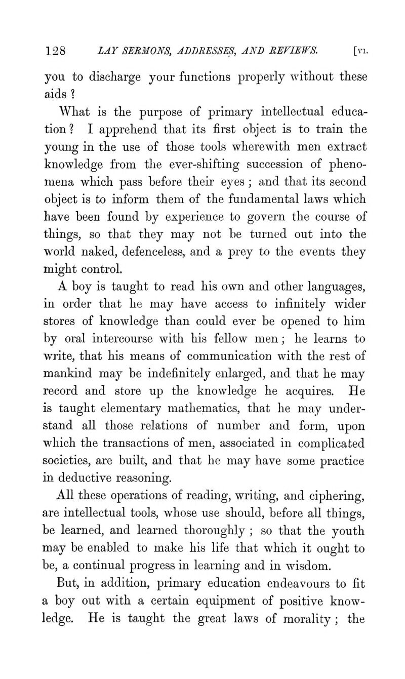 you to discharge your functions properly without these aids? What is the purpose of primary intellectual educa- tion? I apprehend that its first object is to train the young in the use of those tools wherewith men extract knowledge from the ever-shifting succession of pheno- mena which pass before their eyes ; and that its second object is to inform them of the fundamental laws which have been found by experience to govern the course of things, so that they may not be turned out into the world naked, defenceless, and a prey to the events they might control. A boy is taught to read his own and other languages, in order that he may have access to infinitely wider stores of knowledge than could ever be opened to him by oral intercourse with his fellow men; he learns to write, that his means of communication with the rest of mankind may be indefinitely enlarged, and that he may record and store up the knowledge he acquires. He is taught elementary mathematics, that he may under- stand all those relations of number and form, upon which the transactions of men, associated in complicated societies, are built, and that he may have some practice in deductive reasoning. All these operations of reading, writing, and ciphering, are intellectual tools, whose use should, before all things, be learned, and learned thoroughly ; so that the youth may be enabled to make his life that which it ought to be, a continual progress in learning and in wisdom. But, in addition, primary education endeavours to fit a boy out with a certain equipment of positive know- ledge. He is taught the great laws of morality; the