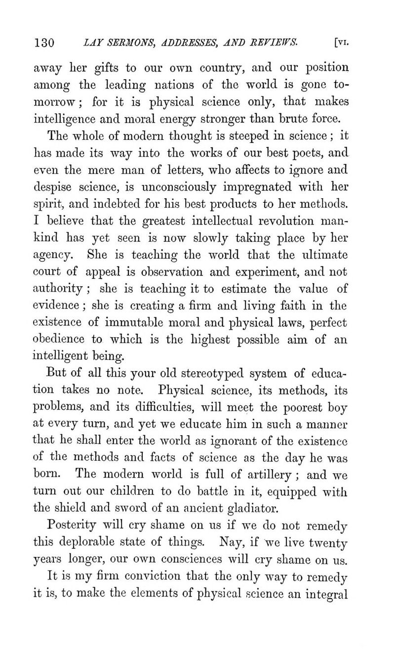 away her gifts to our own country, and our position among the leading nations of the world is gone to- morrow ; for it is physical science only, that makes intelligence and moral energy stronger than brute force. The whole of modern thought is steeped in science; it has made its way into the works of our best poets, and even the mere man of letters, who affects to ignore and despise science, is unconsciously impregnated with her spirit, and indebted for his best products to her methods. I believe that the greatest intellectual revolution man- kind has yet seen is now slowly taking place by her agency. She is teaching the world that the ultimate court of appeal is observation and experiment, and not authority ; she is teaching it to estimate the value of evidence; she is creating a firm and living faith in the existence of immutable moral and physical laws, perfect obedience to which is the highest possible aim of an intelligent being. But of all this your old stereotyped system of educa- tion takes no note. Physical science, its methods, its problems, and its difficulties, will meet the poorest boy at every turn, and yet we educate him in such a maimer that he shall enter the world as ignorant of the existence of the methods and facts of science as the day he was bom. The modern world is full of artillery; and we turn out our children to do battle in it, equipped with the shield and sword of an ancient gladiator. Posterity will cry shame on us if we do not remedy this deplorable state of things. Nay, if we live twenty years longer, our own consciences will cry shame on us. It is my firm conviction that the only way to remedy it is, to make the elements of physical science an integral