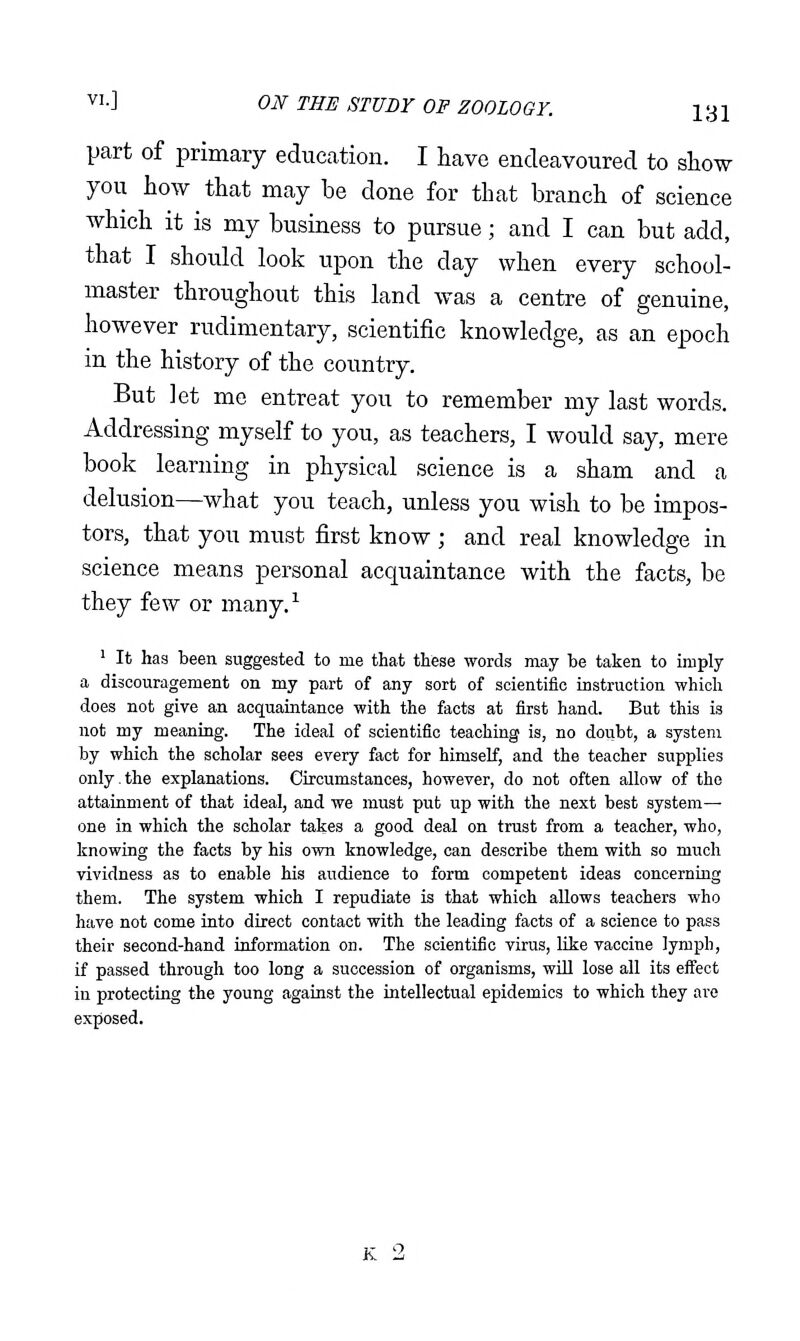 part of primary education. I have endeavoured to show you how that may be done for that branch of science which it is my business to pursue; and I can but add, that I should look upon the day when every school- master throughout this land was a centre of genuine, however rudimentary, scientific knowledge, as an epoch in the history of the country. But Jet me entreat you to remember my last words. Addressing myself to you, as teachers, I would say, mere book learning in physical science is a sham and a delusion—what you teach, unless you wish to be impos- tors, that you must first know ; and real knowledge in science means personal acquaintance with the facts, be they few or many.^ ' It has been suggested to me that these words may be taken to imply a discouragement on my part of any sort of scientific instruction which does not give an acquaintance with the facts at first hand. But this is not my meaning. The ideal of scientific teaching is, no doubt, a system by which the scholar sees every fact for himself, and the teacher supplies only.the explanations. Circumstances, however, do not often allow of the attainment of that ideal, and we must put up with the next best system- one in which the scholar takes a good deal on trust from a teacher, who, knowing the facts by his own knowledge, can describe them with so much vividness as to enable his audience to form competent ideas concerning them. The system which I repudiate is that which allows teachers who have not come into direct contact with the leading facts of a science to pass their second-hand information on. The scientific virus, like vaccine lymph, if passed through too long a succession of organisms, wUl lose all its eifect in protecting the young against the intellectual epidemics to which they are exposed.