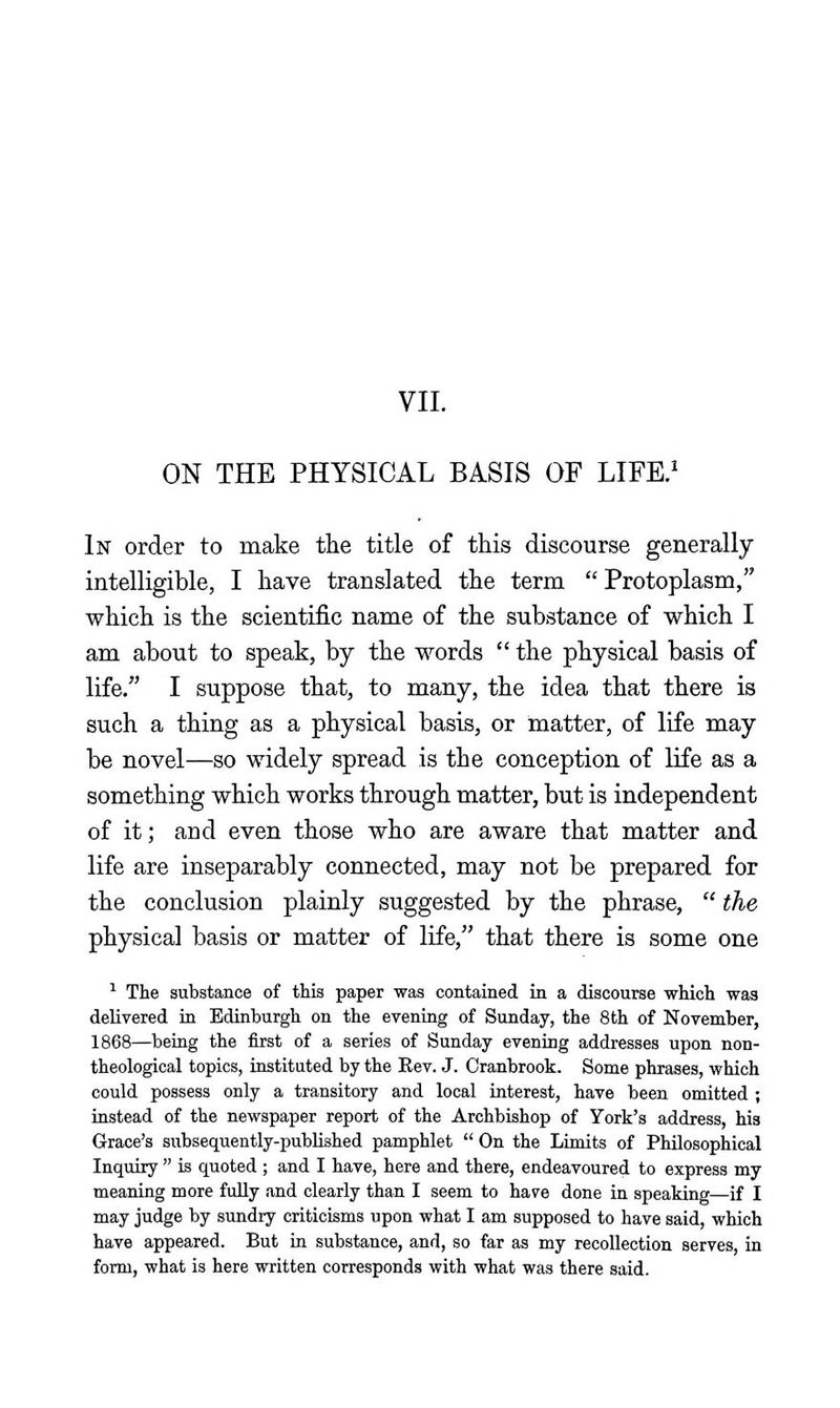 VII. ON THE PHYSICAL BASIS OF LIFE.' In order to make the title of this discourse generally intelligible, I have translated the term  Protoplasm, which is the scientific name of the substance of which I am about to speak, by the words  the physical basis of life. I suppose that, to many, the idea that there is such a thing as a physical basis, or matter, of life may be novel—so widely spread is the conception of life as a something which works through matter, but is independent of it; and even those who are aware that matter and life are inseparably connected, may not be prepared for the conclusion plainly suggested by the phrase,  the physical basis or matter of life, that there is some one ^ The substance of this paper was contained in a discourse which was delivered iu Edinburgh on the evening of Sunday, the 8th of November, 1868—being the first of a series of Sunday evening addresses upon non- theological topics, instituted by the Rev. J. Oranbrook. Some phrases, which could possess only a transitory and local interest, have been omitted ; instead of the newspaper report of the Archbishop of York's address, his Grace's subsequently-published pamphlet  On the Limits of Philosophical Inquiry  is quoted ; and I have, here and there, endeavoured to express my meaning more fully and clearly than I seem to have done in speaking—if I may judge by sundry criticisms upon what I am supposed to have said, which have appeared. But in substance, and, so far as my recollection serves, in form, what is here written corresponds with what was there said.