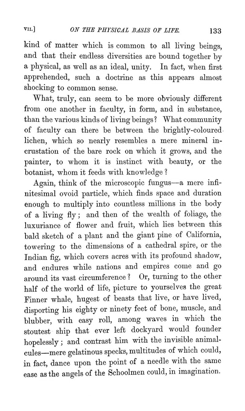 kind of matter which is common to all living beings, and that their endless diversities are bound together by a physical, as well as an ideal, unity. In fact, when first apprehended, such a doctrine as this appears almost shocking to common sense. What, truly, can seem to be more obviously difiPerent from one another in faculty, in form, and in substance, than the various kinds of living beings ? What community of faculty can there be between the brightly-coloured' lichen, which so nearly resembles a mere mineral in- crustation of the bare rock on which it grows, and the painter, to whom it is instinct with beauty, or the botanist, whom it feeds with knowledge ? Again, think of the microscopic fungus—a mere infi- nitesimal ovoid particle, which finds space and duration enough to multiply into countless millions in the body of a living fly; and then of the wealth of foliage, the luxuriance of flower and fruit, which lies between this bald sketch of a plant and the giant pine of California, towering to the dimensions of a cathedral spire, or the Indian fig, which covers acres with its profound shadow, and endures while nations and empires come and go around its vast circumference ? Or, turning to the other half of the world of life, picture to yourselves the great Finner whale, hugest of beasts that live, or have lived, disporting his eighty or ninety feet of bone, muscle, and blubber, with easy roll, among waves in which the stoutest ship that ever left dockyard would founder hopelessly; and contrast him with the invisible animal- cules—mere gelatinous specks, multitudes of which could, in fact, dance upon the point of a needle with the same ease as the angels of the Schoolmen could, in imagination.