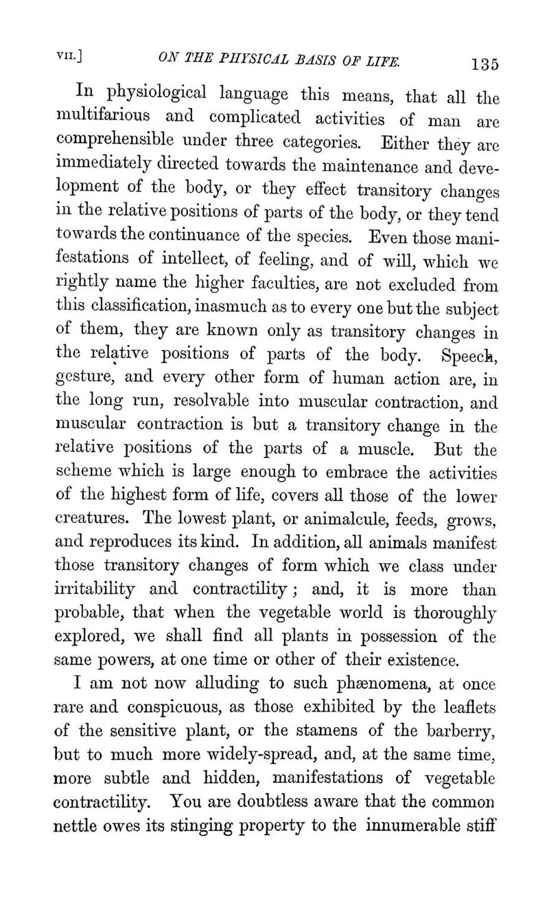 In physiological language this means, that all the multifarious and complicated activities of man are comprehensible under three categories. Either they are immediately directed towards the maintenance and deve- lopment of the body, or they effect transitory changes in the relative positions of parts of the body, or they tend towards the continuance of the species. Even those mani- festations of intellect, of feeling, and of will, which we rightly name the higher faculties, are not excluded from this classification, inasmuch as to every one but the subject of them, they are known only as transitory changes in the relative positions of parts of the body. Speech, gesture, and every other form of human action are, in the long run, resolvable into muscular contraction, and muscular contraction is but a transitory change in the relative positions of the parts of a muscle. But the scheme which is large enough to embrace the activities of the highest form of life, covers all those of the lower creatures. The lowest plant, or animalcule, feeds, grows, and reproduces its kind. In addition, all animals manifest those transitory changes of form which we class under irritability and contractility; and, it is more than probable, that when the vegetable world is thoroughly explored, we shall find all plants in possession of the same powers, at one time or other of their existence. I am not now alluding to such phsenomena, at once rare and conspicuous, as those exhibited by the leaflets of the sensitive plant, or the stamens of the barberry, but to much more widely-spread, and, at the same time, more subtle and hidden, manifestations of vegetable contractility. You are doubtless aware that the common nettle owes its stinging property to the innumerable stifi