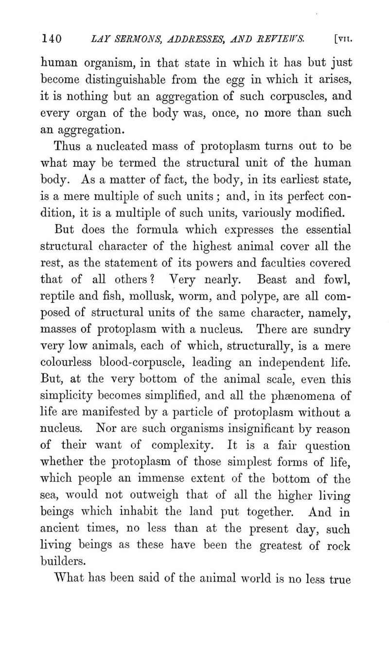 human organism, in that state in which it has but just become distinguishable from the egg in which it arises, it is nothing but an aggregation of such corpuscles, and every organ of the body was, once, no more than such an aggregation. Thus a nucleated mass of protoplasm turns out to be what may be termed the structural unit of the human body. As a matter of fact, the body, in its earliest state, is a mere multiple of such units ; and, in its perfect con- dition, it is a multiple of such units, variously modified. But does the formula which expresses the essential structural character of the highest animal cover all the rest, as the statement of its powers and faculties covered that of aU others ? Very nearly. Beast and fowl, reptile and fish, moUusk, worm, and polype, are aU com- posed of structural units of the same character, namely, masses of protoplasm with a nucleus. There are sundry very low animals, each of which, structurally, is a mere colourless blood-corpuscle, leading an independent life. But, at the very bottom of the animal scale, even this simplicity becomes simplified, and all the phsenomena of life are manifested by a particle of protoplasm without a nucleus. Nor are such organisms insignificant by reason of their want of complexity. It is a fair question whether the protoplasm of those simplest forms of life, which people an immense extent of the bottom of the sea, would not outweigh that of all the higher living beings which inhabit the land put together. And in ancient times, no less than at the present day, such living beings as these have been the greatest of rock builders. What has been said of the animal world is no less true