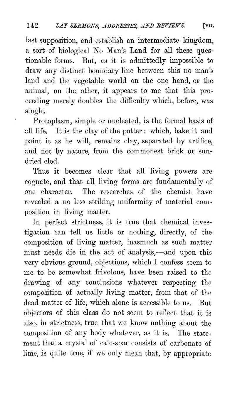 last supposition, and establish an intermediate kingdom, a sort of biological No Man's Land for all these ques- tionable forms. But, as it is admittedly impossible to draw any distinct boundary line between this no man's land and the vegetable world on the one hand,, or the animal, on the other, it appears to me that this pro- ceeding merely doubles the difficulty which, before, was single. Protoplasm, simple or nucleated, is the formal basis of all life. It is the clay of the potter : which, bake it and paint it as he wiU, remains clay, separated by artifice, and not by nature, from the commonest brick or sun- dried clod. Thus it becomes clear that all living powers are cognate, and that all living forms are fundamentally of one character. The researches of the chemist have revealed a no less striking uniformity of material com- position in living matter. In perfect strictness, it is true that chemical inves- tigation can tell us little or nothing, directly, of the composition of living matter, inasmuch as such matter must needs die in the act of analysis,—and, upon this very obvious ground, objections, which I confess seem to me to be somewhat frivolous, have been raised to the drawing of any conclusions whatever respecting the composition of actually living matter, from that of the dead matter of life, which alone is accessible to us. But objectors of this class do not seem to reflect that it is also, in strictness, true that we know nothing about the composition of any body whatever, as it is. The state- ment that a crystal of calc-spar consists of carbonate of lime, is quite true, if we only mean that, by appropriate