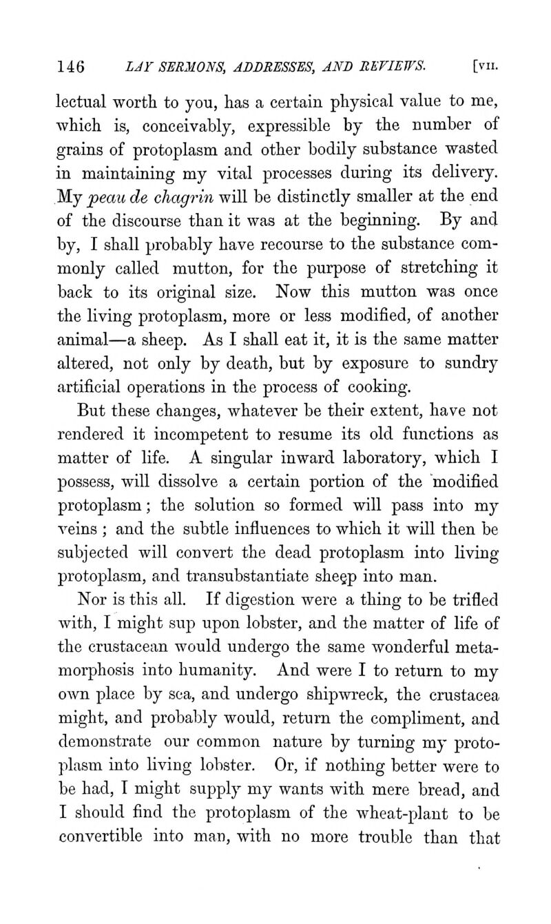 lectual worth to you, has a certain physical value to me, which is, conceivably, expressible by the number of grains of protoplasm and other bodily substance wasted in maintaining my vital processes during its delivery. My peau de chagrin will be distinctly smaller at the end of the discourse than it was at the beginning. By and by, I shall probably have recourse to the substance com- monly called mutton, for the purpose of stretching it back to its original size. Now this mutton was once the living protoplasm, more or less modified, of another animal—a sheep. As I shall eat it, it is the same matter altered, not only by death, but by exposure to sundry artificial operations in the process of cooking. But these changes, whatever be their extent, have not rendered it incompetent to resume its old functions as matter of life. A singular inward laboratory, which I possess, will dissolve a certain portion of the modified protoplasm; the solution so formed will pass into my veins ; and the subtle influences to which it will then be subjected will convert the dead protoplasm into living protoplasm, and transubstantiate shegp into man. Nor is this all. If digestion were a thing to be trifled with, I might sup upon lobster, and the matter of life of the crustacean would undergo the same wonderful meta- morphosis into humanity. And were I to return to my own place by sea, and undergo shipwreck, the Crustacea might, and probably would, return the compliment, and demonstrate our common nature by turning my proto- plasm into living lobster. Or, if nothing better were to be had, I might supply my wants with mere bread, and I should find the protoplasm of the wheat-plant to be convertible into man, with no more trouble than that