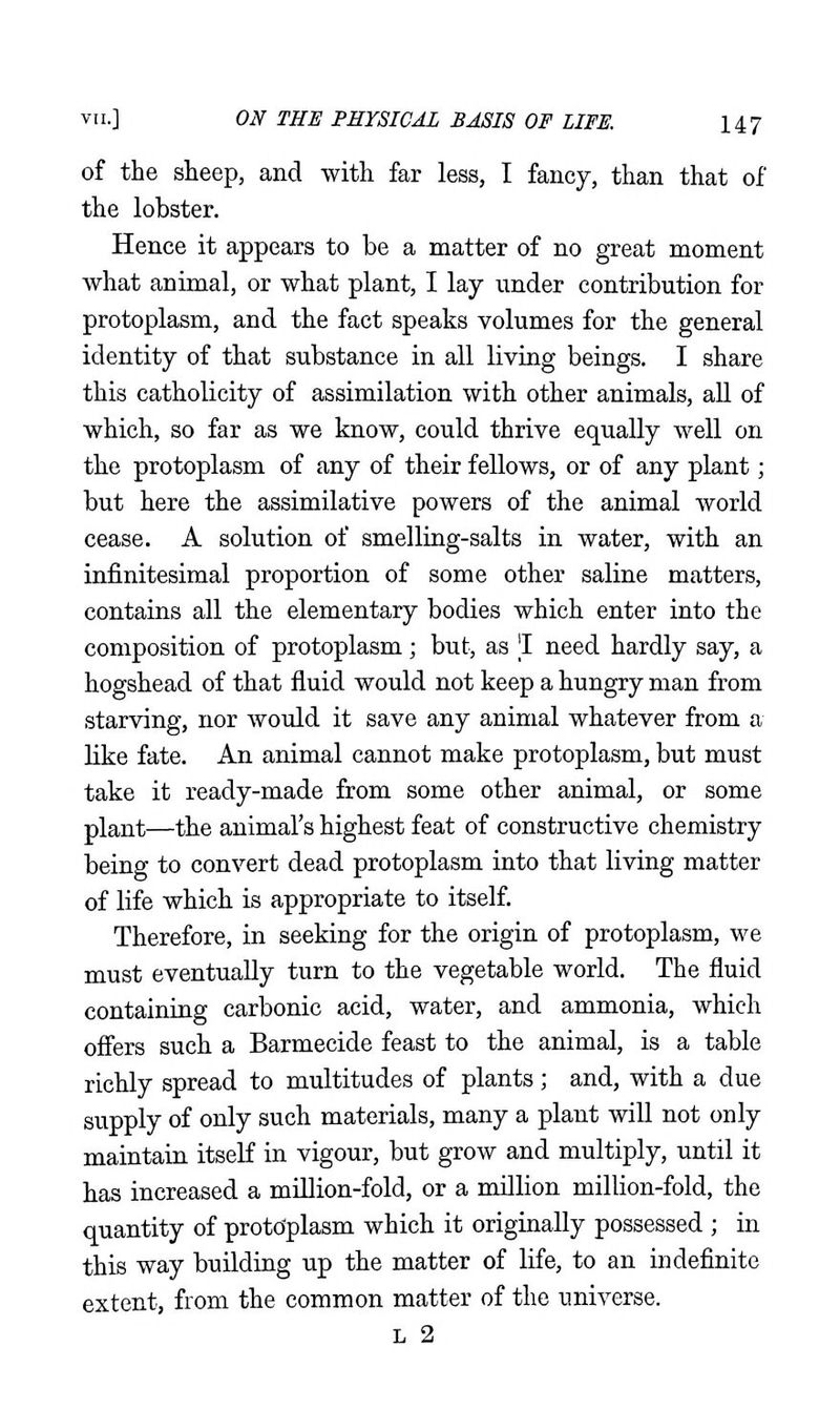 of the sheep, and with far less, I fancy, than that of the lobster. Hence it appears to be a matter of no great moment what animal, or what plant, I lay under contribution for protoplasm, and the fact speaks volumes for the general identity of that substance in all living beings. I share this catholicity of assimilation with other animals, aU of which, so far as we know, could thrive equally well on the protoplasm of any of their fellows, or of any plant; but here the assimilative powers of the animal world cease. A solution of smelling-salts in water, with an infinitesimal proportion of some other saline matters, contains all the elementary bodies which enter into the composition of protoplasm; but, as 'I need hardly say, a hogshead of that fluid would not keep a hungry man from starving, nor would it save any animal whatever from a like fate. An animal cannot make protoplasm, but must take it ready-made from some other animal, or some plant—the animal's highest feat of constructive chemistry being to convert dead protoplasm into that living matter of life which is appropriate to itself. Therefore, in seeking for the origin of protoplasm, we must eventually turn to the vegetable world. The fluid containing carbonic acid, water, and ammonia, which ofiers such a Barmecide feast to the animal, is a table richly spread to multitudes of plants; and, with a due stipply of only such materials, many a plant will not only maintain itself in vigour, but grow and multiply, until it has increased a million-fold, or a million million-fold, the quantity of protdplasm which it originally possessed ; in this way building up the matter of life, to an indefinite extent, from the common matter of the universe. L 2