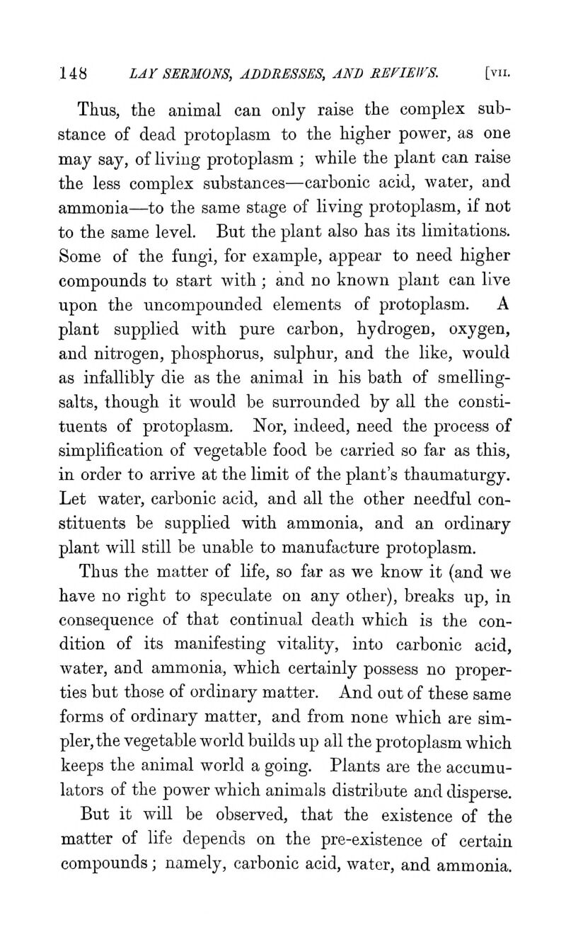 Thus, the animal can only raise the complex sub- stance of dead protoplasm to the higher power, as one may say, of living protoplasm ; while the plant can raise the less complex substances—carbonic acid, water, and ammonia—to the same stage of living protoplasm, if not to the same level. But the plant also has its limitations. Some of the fungi, for example, appear to need higher compounds to start with ; and no known plant can live upon the uncompounded elements of protoplasm. A plant supplied with pure carbon, hydrogen, oxygen, and nitrogen, phosphorus, sulphur, and the like, would as infallibly die as the animal in his bath of smelling- salts, though it would be surrounded by all the consti- tuents of protoplasm. Nor, indeed, need the process of simplification of vegetable food be carried so far as this, in order to arrive at the limit of the plant's thaumaturgy. Let water, carbonic acid, and all the other needful con- stituents be supplied with ammonia, and an ordinary plant will still be unable to manufacture protoplasm. Thus the matter of life, so far as we know it (and we have no right to speculate on any other), breaks up, in consequence of that continual death which is the con- dition of its manifesting vitality, into carbonic acid, water, and ammonia, which certainly possess no proper- ties but those of ordinary matter. And out of these same forms of ordinary matter, and from none which are sim- pler, the vegetable world builds up all the protoplasm which keeps the animal world a going. Plants are the accumu- lators of the power which animals distribute and disperse. But it will be observed, that the existence of the matter of life depends on the pre-existence of certain compounds; namely, carbonic acid, water, and ammonia.