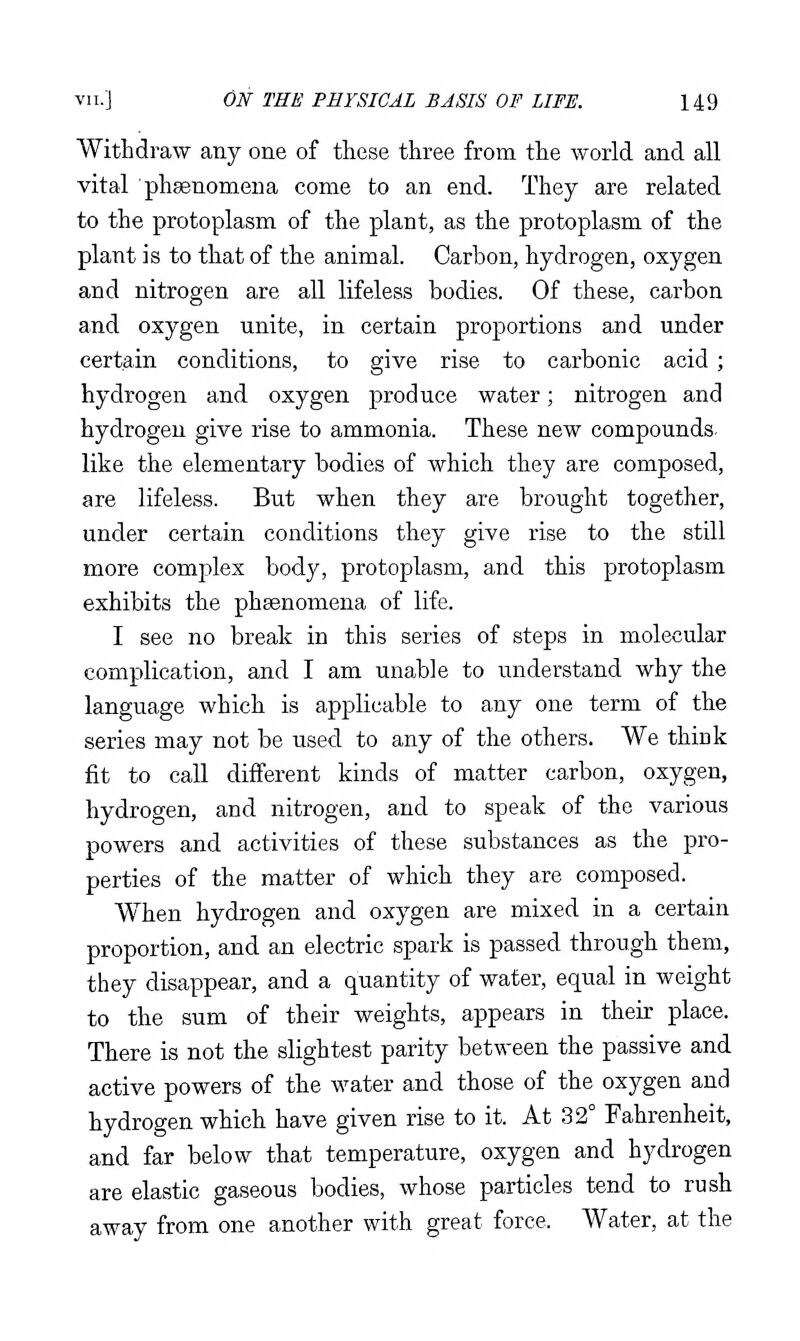 Withdraw any one of these three from the world and all vital phgenomena come to an end. They are related to the protoplasm of the plant, as the protoplasm of the plant is to that of the animal. Carbon, hydrogen, oxygen and nitrogen are all lifeless bodies. Of these, carbon and oxygen unite, in certain proportions and under certain conditions, to give rise to carbonic acid ; hydrogen and oxygen produce water; nitrogen and hydrogen give rise to ammonia. These new compounds, like the elementary bodies of which they are composed, are lifeless. But when they are brought together, under certain conditions they give rise to the still more complex body, protoplasm, and this protoplasm exhibits the phsenomena of life. I see no break in this series of steps in molecular complication, and I am unable to understand why the language which is applicable to any one term of the series may not be used to any of the others. We thiok fit to call different kinds of matter carbon, oxygen, hydrogen, and nitrogen, and to speak of the various powers and activities of these substances as the pro- perties of the matter of which they are composed. When hydrogen and oxygen are mixed in a certain proportion, and an electric spark is passed through them, they disappear, and a quantity of water, equal in weight to the sum of their weights, appears in their place. There is not the slightest parity between the passive and active powers of the water and those of the oxygen and hydrogen which have given rise to it. At 32° Fahrenheit, and far below that temperature, oxygen and hydrogen are elastic gaseous bodies, whose particles tend to rush away from one another with great force. Water, at the