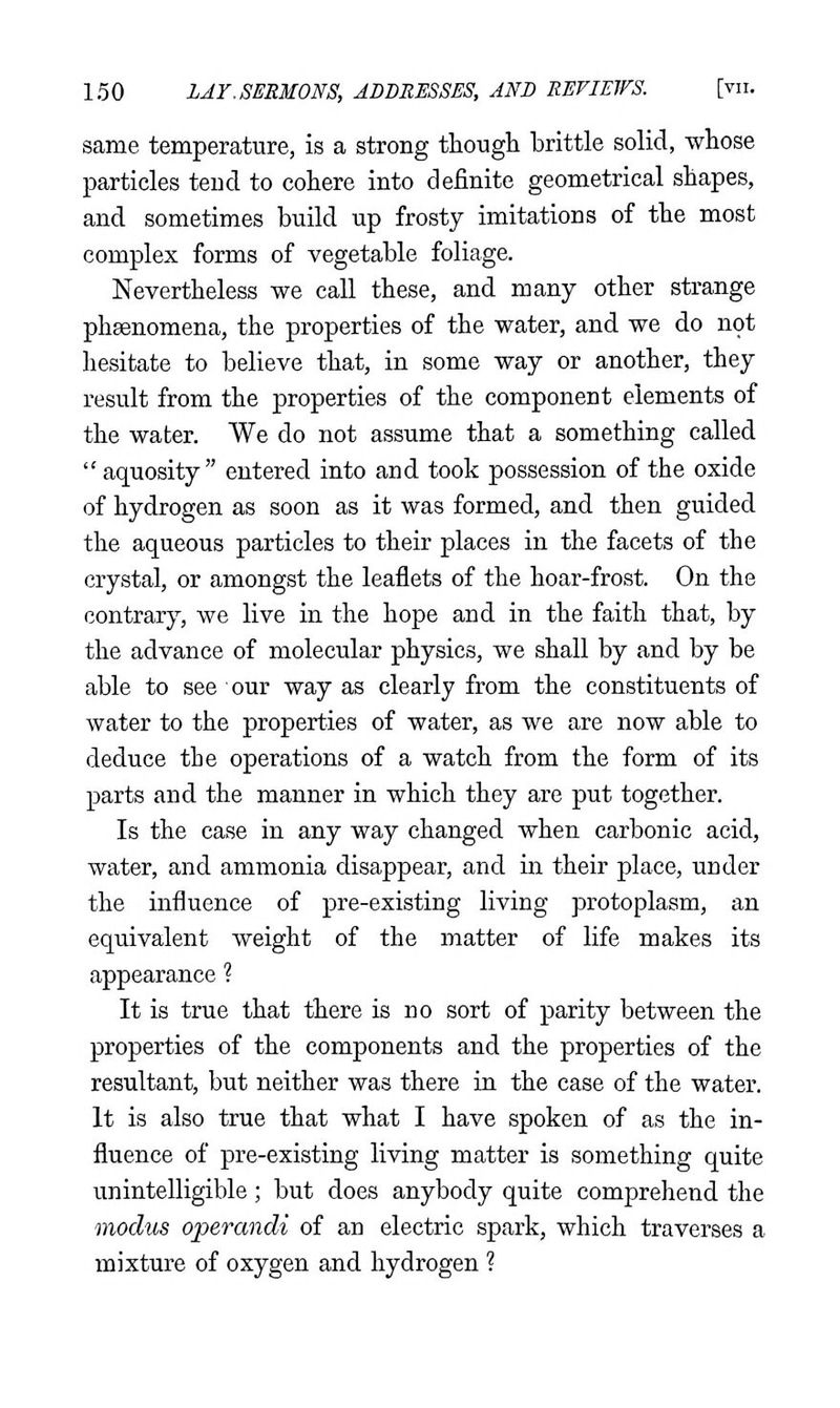 same temperature, is a strong though brittle solid, whose particles teud to cohere into definite geometrical shapes, and sometimes build up frosty imitations of the most complex forms of vegetable foliage. Nevertheless we call these, and many other strange phsenomena, the properties of the water, and we do not hesitate to believe that, in some way or another, they result from the properties of the component elements of the water. We do not assume that a something called  aquosity  entered into and took possession of the oxide of hydrogen as soon as it was formed, and then guided the aqueous particles to their places in the facets of the crystal, or amongst the leaflets of the hoar-frost. On the contrary, we live in the hope and in the faith that, by the advance of molecular physics, we shall by and by be able to see our way as clearly from the constituents of water to the properties of water, as we are now able to deduce the operations of a watch from the form of its parts and the manner in which they are put together. Is the case in any way changed when carbonic acid, water, and ammonia disappear, and in their place, under the influence of pre-existing living protoplasm, an equivalent weight of the matter of life makes its appearance ? It is true that there is no sort of parity between the properties of the components and the properties of the resultant, but neither was there in the case of the water. It is also true that what I have spoken of as the in- fluence of pre-existing living matter is something quite unintelligible ; but does anybody quite comprehend the modus operandi of an electric spark, which traverses a mixture of oxygen and hydrogen ?