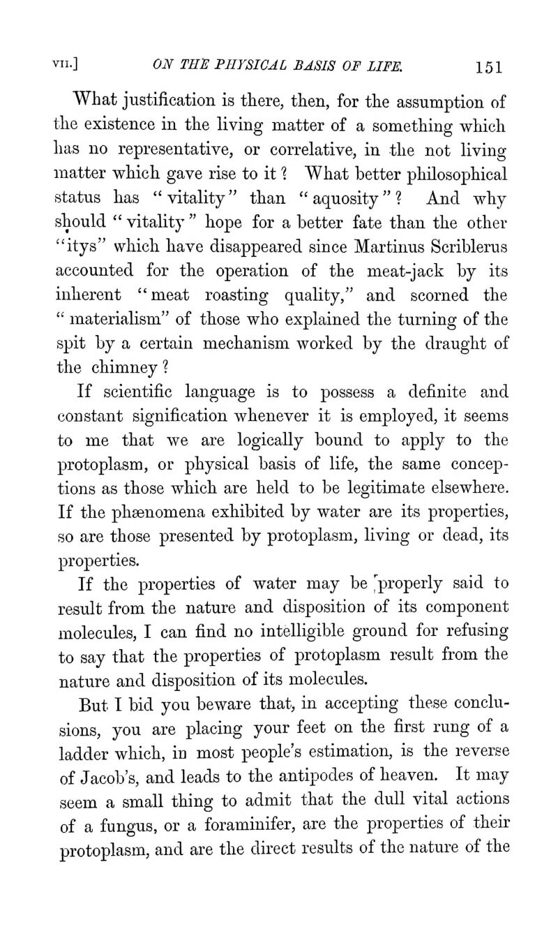 What justification is there, then, for the assumption of the existence in the living matter of a something which has no representative, or correlative, in the not living matter which gave rise to it 1 What better philosophical status has vitality than aquosity? And why should  vitality  hope for a better fate than the other itys which have disappeared since Martinus Scriblerus accounted for the operation of the meat-jack by its inherent meat roasting quality, and scorned the  materialism of those who explained the turning of the spit by a certain mechanism worked by the draught of the chimney ? If scientific language is to possess a definite and constant signification whenever it is employed, it seems to me that we are logically bound to apply to the protoplasm, or physical basis of life, the same concep- tions as those which are held to be legitimate elsewhere. If the phsenomena exhibited by water are its properties, so are those presented by protoplasm, living or dead, its properties. If the properties of water may be ^properly said to result from the nature and disposition of its component molecules, I can find no intelligible ground for refusing to say that the properties of protoplasm result from the nature and disposition of its molecules. But I bid you beware that, in accepting these conclu- sions, you are placing your feet on the first rung of a ladder which, in most people's estimation, is the reverse of Jacob's, and leads to the antipodes of heaven. It may seem a small thing to admit that the dull vital actions of a fungus, or a foraminifer, are the properties of their protoplasm, and are the direct results of the nature of the