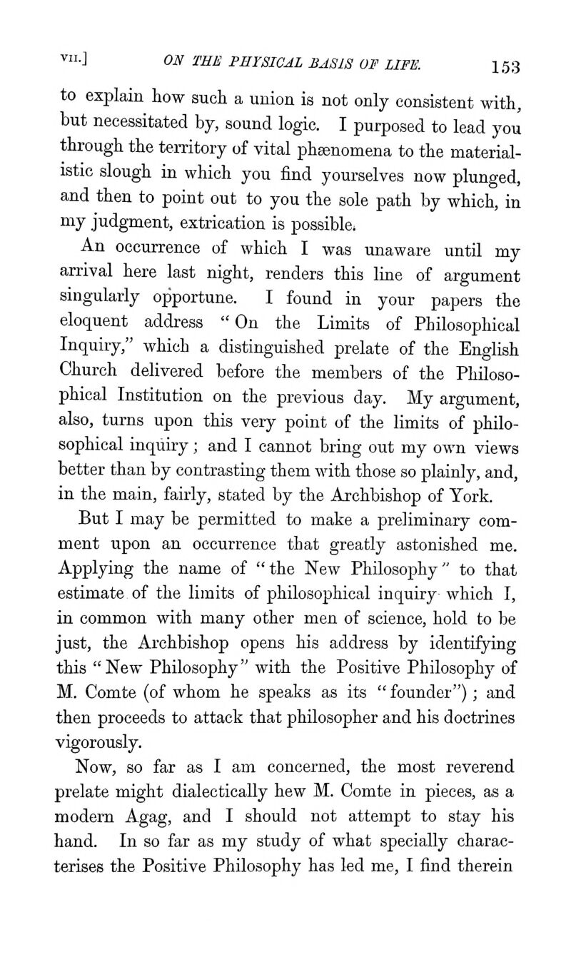 to explain how such a union is not only consistent with, but necessitated by, sound logic. I purposed to lead you through the territory of vital phsenomena to the material- istic slough in which you find yourselves now plunged, and then to point out to you the sole path by which, in my judgment, extrication is possible. An occurrence of which I was unaware until my arrival here last night, renders this line of argument singularly opportune. I found in your papers the eloquent address On the Limits of Philosophical Inquiry, which a distinguished prelate of the English Church delivered before the members of the Philoso- phical Institution on the previous day. My argument, also, turns upon this very point of the limits of philo- sophical inquiry; and I cannot bring out my own views better than by contrasting them with those so plainly, and, in the main, fairly, stated by the Archbishop of York. But I may be permitted to make a preliminary com- ment upon an occurrence that greatly astonished me. Applying the name of the New Philosophy to that estimate of the limits of philosophical inquiry- which I, in common with many other men of science, hold to be just, the Archbishop opens his address by identifying this  New Philosophy with the Positive Philosophy of M. Comte (of whom he speaks as its  founder); and then proceeds to attack that philosopher and his doctrines vigorously. Now, so far as I am concerned, the most reverend prelate might dialecticaUy hew M. Comte in pieces, as a modern Agag, and I should not attempt to stay his hand. In so far as my study of what specially charac- terises the Positive Philosophy has led me, I find therein