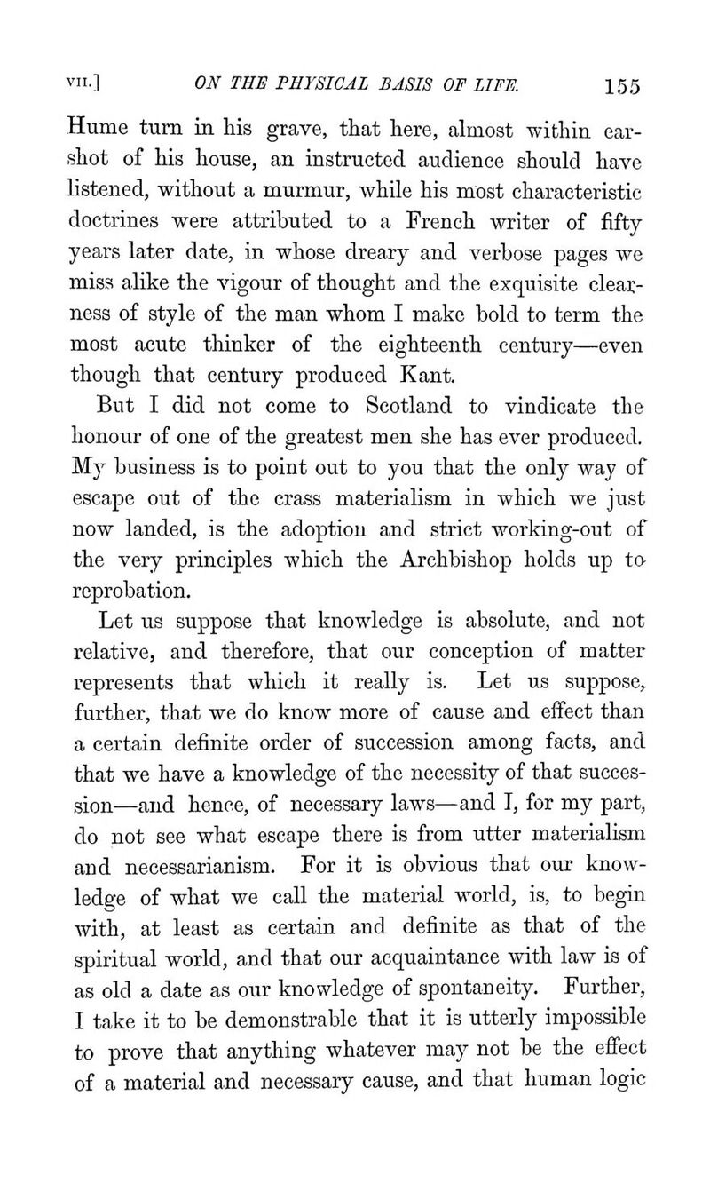 Hume turn in his grave, that here, almost within ear- shot of his house, an instructed audience should have listened, without a murmur, while his most characteristic doctrines were attributed to a French writer of fifty years later date, in whose dreary and verbose pages we miss alike the vigour of thought and the exquisite clear- ness of style of the man whom I make bold to term the most acute thinker of the eighteenth century—even though that century produced Kant. But I did not come to Scotland to vindicate the honour of one of the greatest men she has ever produced. My business is to point out to you that the only way of escape out of the crass materialism in which we just now landed, is the adoption and strict working-out of the very principles which the Archbishop holds up t& reprobation. Let us suppose that knowledge is absolute, and not relative, and therefore, that our conception of matter represents that which it really is. Let us suppose, further, that we do know more of cause and effect than a certain definite order of succession among facts, and that we have a knowledge of the necessity of that succes- sion—and hence, of necessary laws—and T, for my part, do not see what escape there is from utter materialism and necessarianism. For it is obvious that our know- ledge of what we call the material world, is, to begin with, at least as certain and definite as that of the spiritual world, and that our acquaintance with law is of as old a date as our knowledge of spontaneity. Further, I take it to be demonstrable that it is utterly impossible to prove that anything whatever may not be the effect of a material and necessary cause, and that human logic