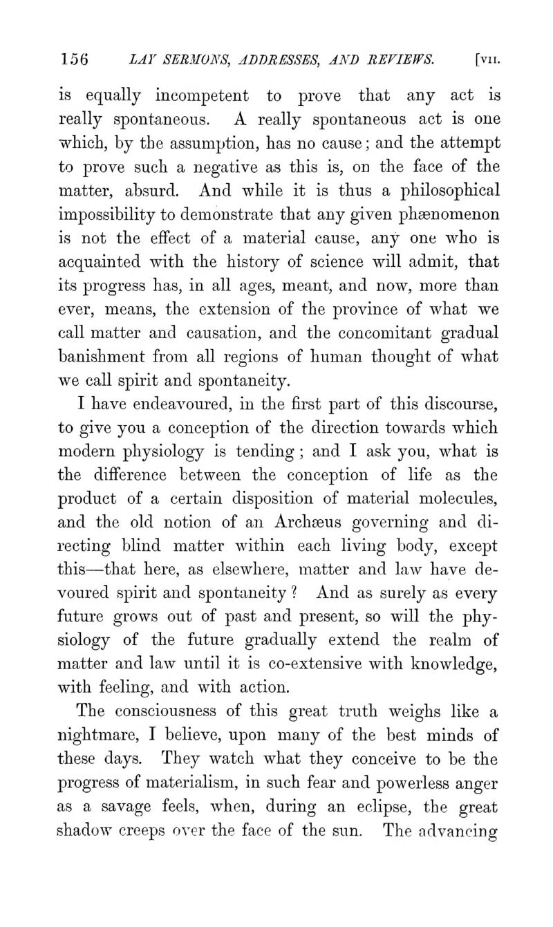 is equally incompetent to prove that any act is really spontaneous. A really spontaneous act is one which, by the assumption, has no cause; and the attempt to prove such a negative as this is, on the face of the matter, absurd. And while it is thus a philosophical impossibility to demonstrate that any given phaenomenon is not the effect of a material cause, any one who is acquainted with the history of science will admit, that its progress has, in all ages, meant, and now, more than ever, means, the extension of the province of what we call matter and causation, and the concomitant gradual banishment from all regions of human thought of what we call spirit and spontaneity. I have endeavoured, in the first part of this discourse, to give you a conception of the direction towards which modern physiology is tending; and I ask you, what is the difference between the conception of life as the product of a certain disposition of material molecules, and the old notion of an Archseus governing and di- recting blind matter within each living body, except this—that here, as elsewhere, matter and law have de- voured spirit and spontaneity ? And as surely as every future grows out of past and present, so will the phy- siology of the future gradually extend the realm of matter and law until it is co-extensive with knowledge, with feeling, and with action. The consciousness of this great truth weighs like a nightmare, I believe, upon many of the best minds of these days. They watch what they conceive to be the progress of materialism, in such fear and powerless anger as a savage feels, when, during an eclipse, the great shadow creeps over the face of the sun. The advancing