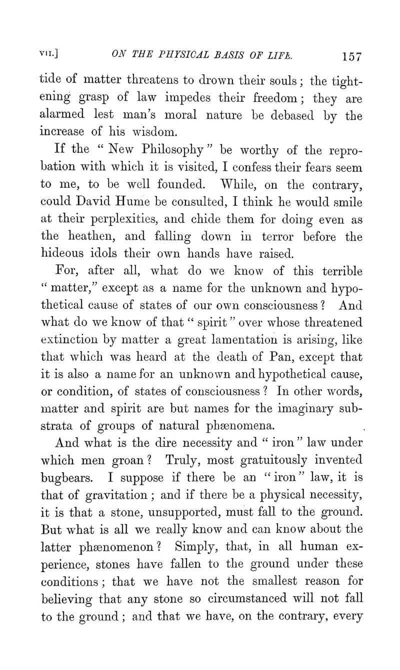 tide of matter threatens to drown their souls; the tight- ening grasp of law impedes their freedom; they are alarmed lest man's moral nature be debased by the increase of his wisdom. If the  New Philosophy be worthy of the repro- bation with which it is visited, I confess their fears seem to me, to be well founded. While, on the contrary, could David Hume be consulted, I think he would smile at their perplexities, and chide them for doing even as the heathen, and falling down in terror before the hideous idols their own hands have raised. For, after all, what do we know of this terrible  matter, except as a name for the unknown and hypo- thetical cause of states of our own consciousness ? And what do we know of that  spirit over whose threatened extinction by matter a great lamentation is arising, like that which was heard at the death of Pan, except that it is also a name for an unknown and hypothetical cause, or condition, of states of consciousness ? In other words, matter and spirit are but names for the imaginary sub- strata of groups of natural phsenomena. And what is the dire necessity and  iron  law under which men groan ? Truly, most gratuitously invented bugbears. I suppose if there be an iron law, it is that of gravitation ; and if there be a physical necessity, it is that a stone, unsupported, must fall to the ground. But what is all we really know and can know about the latter phsenomenon ? Simply, that, in all human ex- perience, stones have fallen to the ground under these conditions; that we have not the smallest reason for believing that any stone so circumstanced will not fall to the ground; and that we have, on the contrary, every