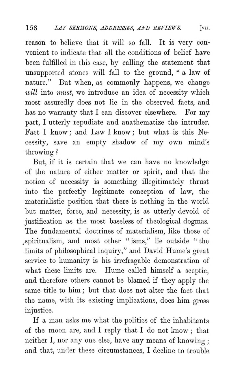 reason to believe that it will so fall. It is very con- venient to indicate that all the conditions of belief have been fulfilled in this case, by calling the statement that unsupported stones will fall to the ground,  a law of nature. But when, as commonly happens, we change will into must, we introduce an idea of necessity which most assuredly does not lie in the observed facts, and has no warranty that I can discover elsewhere. For my part, I utterly repudiate and anathematize the intruder. Fact I know; and Law I know; but what is this Ne- cessity, save an empty shadow of my own mind's throwing ? But, if it is certain that we can have no knowledge of the nature of either matter or spirit, and that the notion of necessity is something illegitimately thrust into the perfectly legitimate conception of law, the materialistic position that there is nothing in the world but matter, force, and necessity, is as utterly devoid of justification as the most baseless of theological dogmas. The fundamental doctrines of materialism, like those of .spiritualism, and most other isms, lie outside the limits of philosophical inquiry, and David Hume's great service to humanity is his irrefragable demonstration of what these limits are. Hume called himself a sceptic, and therefore others cannot be blamed if they apply the same title to him; but that does not alter the fact that the name, with its existing implications, does him gross injustice. If a man asks me what the politics of the inhabitants of the moon are, and I reply that I do not know ; that neither I, nor any one else, have any means of knowing ; and that, under these circumstances, I decline to trouble