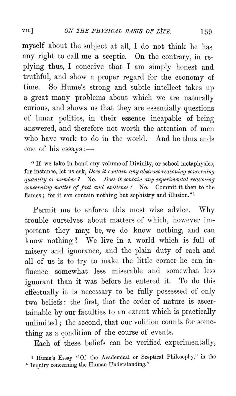 myself about the subject at all, I do not think he has any right to call me a sceptic. On the contrary, in re- plying thus, I conceive that I am simply honest and truthful, and show a proper regard for the economy of time. So Hume's strong and subtle intellect takes up a great many problems about which we are naturally curious, and shows us that they are essentially questions of lunar politics, in their essence incapable of being answered, and therefore not worth the attention of men who have work to do in the world. And he thus ends one of his essays :—■  If we take in hand any volume of Divinity, or school metaphysics, for instance, let us ask, Does it contain any abstract reasoning concerning quantity or number ? No. Does it contain any experimental reasoning concerning matter of fact and existence 1 !No. Commit it then to the flames ; for it can contain nothing but sophistry and illusion. ^ Permit me to enforce this most wise advice. Why trouble ourselves about matters of which, however im- portant they may be, we do know nothing, and can know nothing? We live in a world which is full of misery and ignorance, and the plain duty of each and all of us is to try to make the little corner he can in- fluence somewhat less miserable and somewhat less io-norant than it was before he entered it. To do this efiectually it is necessary to be fully possessed of only two beliefs: the first, that the order of nature is ascer- tainable by our faculties to an extent which is practically unlimited; the second, that our volition counts for some- thing as a condition of the course of events. Each of these beliefs can be verified experimentally, 1 Hume's Essay Of the Academical or Sceptical Philosophy, in the  Inquiry concerning the Human Understanding.