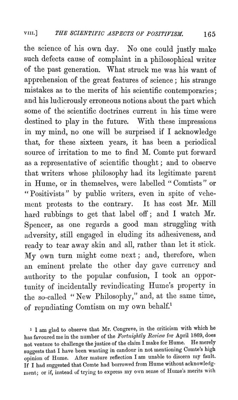 the science of his own day. No one could justly make such defects cause of complaint in a philosophical writer of the past generation. What struck me was his want of apprehension of the great features of science; his strange mistakes as to the merits of his scientific contemporaries; and his ludicrously erroneous notions about the part which some of the scientific doctrines current in his time were destined to play in the future. With these impressions in my mind, no one will be surprised if I acknowledge that, for these sixteen years, it has been a periodical source of irritation to me to find M. Comte put forward as a representative of scientific thought; and to observe that writers whose philosophy had its legitimate parent in Hume, or in themselves, w ere labelled  Comtists or  Positivists by public writers, even in spite of vehe- ment protests to the contrary. It has cost Mr. MiU hard rubbings to get that label off; and I watch Mr. Spencer, as one regards a good man struggling with adversity, still engaged in eluding its adhesiveness, and ready to tear away skin and all, rather than let it stick. My own turn might come next; and, therefore, when an eminent prelate the other day gave currency and authority to the popular confusion, I took an oppor- tunity of incidentally revindicating Hume's property in the so-called  New Philosophy, and, at the same time, of repudiating Comtism on my own behalf.^ 1 1 am glad to observe that Mr. Oongreve, in the criticism with which he has favoured me in the number of the Fortnightly Review for April 1869, does not venture to challenge the justice of the claim I make for Hume. He merely suggests that I have been wanting in candour in not mentioning Comte's high opinion of Hume. After mature reflection I am unable to discern my fault. If I had suggested that Comte had borrowed from Hume without acknowledg- ment; or if, instead of trying to express my own sense of Hume's merits with