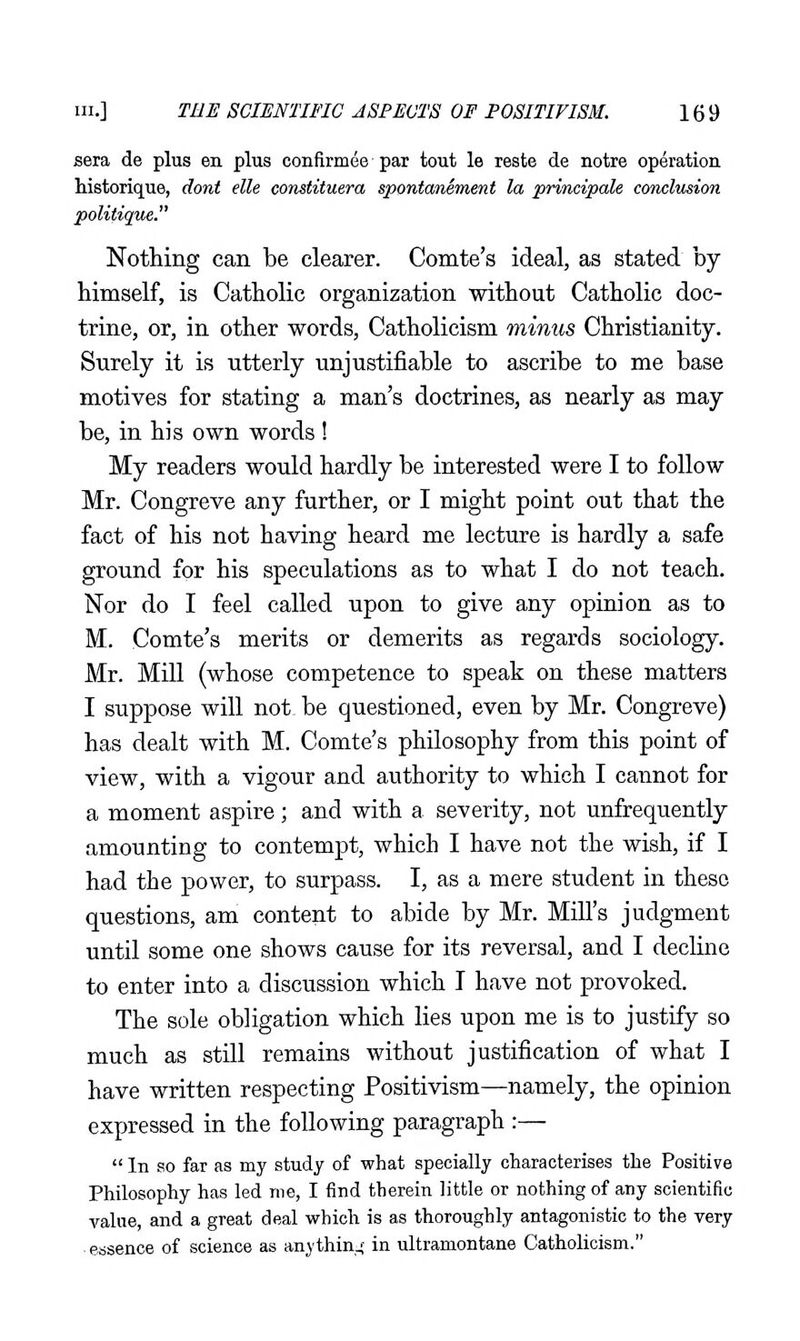 sera de plus en plus confirmee par tout le reste de notre operation Mstorique, donl elle constituera spontanement la principale coTiclusion politique. Nothing can be clearer. Comte's ideal, as stated by himself, is Catholic organization without Catholic doc- trine, or, in other words, Catholicism minus Christianity. Surely it is utterly unjustifiable to ascribe to me base motives for stating a man's doctrines, as nearly as may be, in his own words ! My readers would hardly be interested were I to follow Mr. Congreve any further, or I might point out that the fact of his not having heard me lecture is hardly a safe ground for his speculations as to what I do not teach. Nor do I feel called upon to give any opinion as to M. Comte's merits or demerits as regards sociology. Mr. Mill (whose competence to speak on these matters I suppose will not. be questioned, even by Mr. Congreve) has dealt with M. Comte's philosophy from this point of view, with a vigour and authority to which I cannot for a moment aspire; and with a severity, not unfrequently amounting to contempt, which I have not the wish, if I had the power, to surpass. I, as a mere student in these questions, am content to abide by Mr. Mill's judgment until some one shows cause for its reversal, and I decline to enter into a discussion which T have not provoked. The sole obligation which lies upon me is to justify so much as still remains without justification of what I have written respecting Positivism—namely, the opinion expressed in the following paragraph :—  In so far as my study of what specially characterises the Positive Philosophy has led me, I find therein little or nothing of any scientific value, and a great deal which is as thoroughly antagonistic to the very essence of science as anythin.; in ultramontane Catholicism.