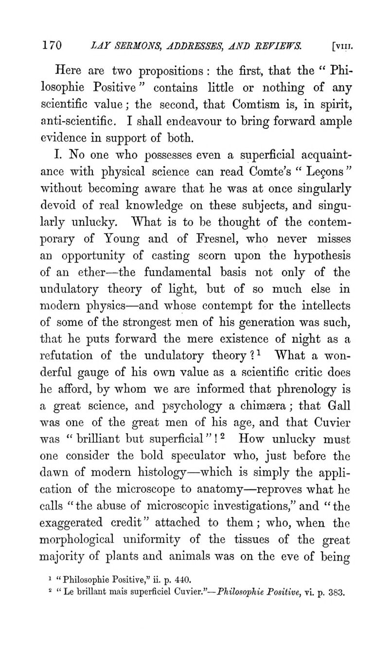 Here are two propositions : the first, that the  Phi- losophie Positive contains little or nothing of any scientific value; the second, that Comtism is, in spirit, anti-scientific. I shall endeavour to bring forward ample evidence in support of both. I. No one who possesses even a superficial acquaint- ance with physical science can read Comte's  Le§ons without becoming aware that he was at once singularly devoid of real knowledge on these subjects, and singu- larly unlucky. What is to be thought of the contem- porary of Young and of Fresnel, who never misses an opportunity of casting scorn upon the hjrpothesis of an ether—the fundamental basis not only of the undulatory theory of light, but of so much else in modern physics—and whose contempt for the intellects of some of the strongest men of his generation, was such, that he puts forward the mere existence of night as a refutation of the undulatory theory 1 ^ What a won- derful gauge of his own value as a scientific critic does he afford, by whom we are informed that phrenology is a great science, and psychology a chimsera; that Gall was one of the great men of his age, and that Cuvier was  brilliant but superficial ! ^ How unlucky must one consider the bold speculator who, just before the dawn of modern histology—which is simply the appli- cation of the microscope to anatomy—reproves what he calls the abuse of microscopic investigations, and the exaggerated credit attached to them; who, when, the morphological uniformity of the tissues of the great majority of plants and animals was on the eve of being '  Philosophie Positiye, ii. p. 440.   Le brillant mais superficiel Cuvier.—Phihsophie Positive, vL p. 383.