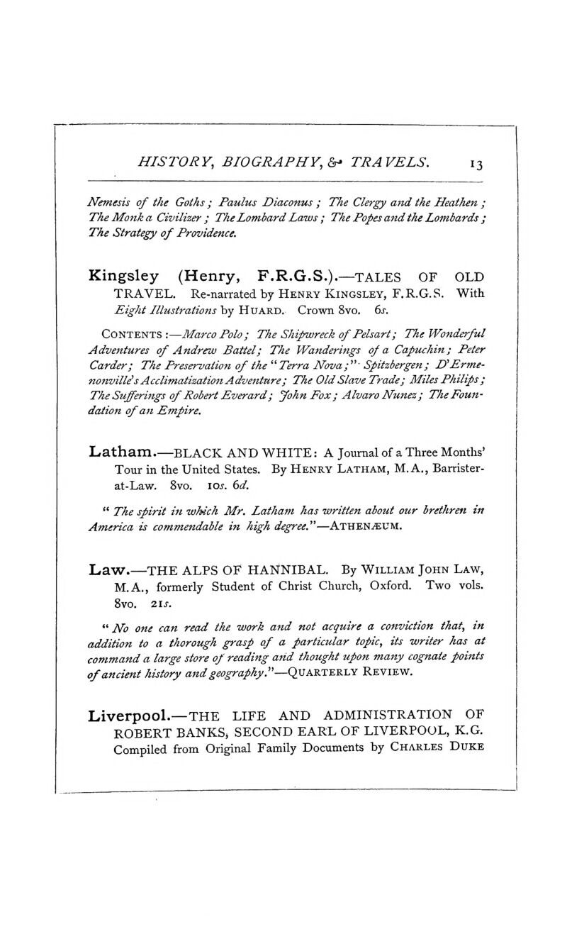 Nemesis of the Goths; Paulus Diaconus ; The Clergy and the Heathen ; The Monk a Civilher ; The Lombard Laws; The Popes and the Lombards ; The Strategy of Providence. Kingsley (Henry, F.R.G.S.).—tales of OLD TRAVEL. Re-narrated by Henry Kingsley, F.R.G.S. With Eight Illustrations by HuARD. Crown 8vo. ds. Contents:—Marco Polo; The Shipwreck of Pelsart; The Wonderful Adventures of Andrew Battel; The Wanderings of a Capuchin; Peter Carder; The Preservation of the  Terra Nova;■ Spitzbergen; D'Prme- nonvillis Acclimatization Adventure; The Old Slave Trade; Miles Philips ; The Sufferings of Robert Everard; John Fox ; Alvaro Nunez; ThePoun- dation of an Empire. Latham black and white : a journal of a Three Months' Tour in the United States. By Henry Latham, M.A., Barrister- at-Law. 8vo. \os. td.  The spirit in which Mr. Latham has written about our brethren in America is commendable in high degree.—Athen^UM. Law.—THE ALPS OF HANNIBAL. By William John Law, M.A., formerly Student of Christ Church, Oxford. Two vols. 8vo. 21 J.  No one can read the work and not acquire a conviction that, in addition to a thorough grasp of a particular topic, its writer has at command a large store of reading arid thought upon many cognate points of ancient history and geography.—Quarterly Review. Liverpool.—THE LIFE AND ADMINISTRATION OF ROBERT BANKS, SECOND EARL OF LIVERPOOL, K.G. Compiled from Original Family Documents by Charles Duke