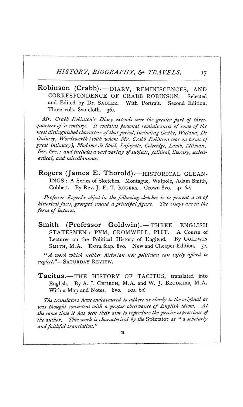 Robinson (Crabb).—diary, reminiscences, and CORRESPONDENCE OF CRABB ROBINSON. Selected and Edited by Dr. Sadler. With Portrait. Second Edition. Three vols. 8vo. cloth. 36^-. Mr. Crabb Robinson's Diary extends over the greater part oj three- quarters of 'a century. It contains personal retniniscences of some of the most distinguished characters of that period, including Goethe, Wicland, De Quincey, Wordsworth (with whom Mr. Crabb Robinson was on terms oJ great intimacy), Madame de Stael, Lafayette, Coleridge, Lamb, Milman, Sfc, Sfc.: and includes a vast variety of subjects, political, literary, ecclesi' astical, and miscellaneous. Rogers (James E. Thorold).—HISTORICAL GLEAN. INGS : A Series of Sketches. Montague, Walpole, Adam Smith, Cobbett. By Rev. J. E. T. Rogers. Crown-8vo. 4r. dd. Professor Rogers's object in the following sketches is to pre.'ent a set of historical facts, grouped round a principal figure. The essays are in the form of lectures. Smith (Professor Goldwin). — THREE ENGLISH STATESMEN: PYM, CROMWELL, PITT. A Course of Lectures on the Political History of Englajid. By Goldwin Smith, M. A. Extra fcap. Svo. New and Cheapei Edition. 5^. A work which neither historian nor politician can safely afford to neglect.—Saturday Review. Tacitus.—THE HISTORY OF TACITUS, translated into English. By A. J. Church, M.A. and W. J. Brodribb, M.A. With a Map and Notes. Svo. \os. dd. The translators have endeavoured to adhere as closely to the original as was thought consistent with a proper observance of English idiom. At the same time it has been their aim to reproduce the precise expressions of the author. This work is characterised by the Spectator as  a scholarly and faithful translation.