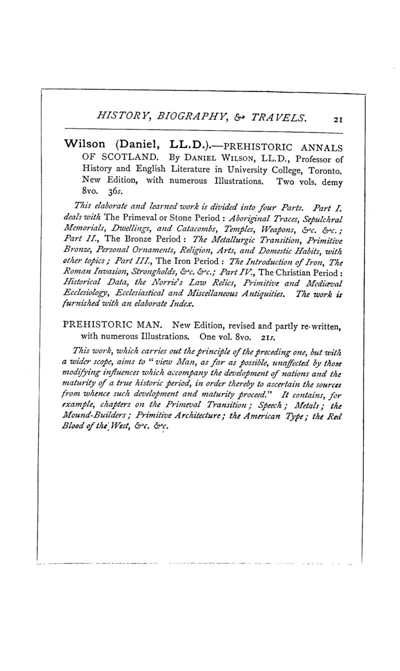 21 Wilson (Daniel, LL.D.)—prehistoric annals OF SCOTLAND. By Daniel Wilson, LL.D., Professor of History and English Literature in University College, Toronto. New Edition, with numerous Illustrations. Two vols, demy 8vo. 36J. This elaborate and learned work is divided into four Parts. Part I. deals with The Primeval or Stone Period : Aboriginal Traces, Sepulchral Memorials, Dwellings, and Catacombs, Temples, Weapons, &=c. &^c. ; Part II., The Bronze Period : The Metallurgic Transition, Primitive Bronze, Personal Ornaments, Religion, Arts, and Domestic Habits, with other topics; Part III., The Iron Period : The Introduction of Iron, The Roman Invasion, Strongholds, ^'c. St'c; Part IV., The Christian Period: Historical Data, the Norrie's Law Relics, Primitive and Mfdiceval Ecclesiology, Ecclesiastical and Miscellaneous Antiquities. The work is furnished with an elaborate Index. PREHISTORIC MAN. New Edition, revised and partly re-written, with numerous Illustrations. One vol. 8vo. 21s. This work, which carries out the principle of the preceding one, but with a wider scope, aims to  view Man, as far as possible, unaffected by those modifying influences which accompany the development of nations and the maturity of a true historic period, in order thereby to ascertain the sources from whence such development and maturity proceed. It contains, for example, chapters on the Primeval Transition; Speech; Metals; the Mound-Builders; Primitive Architecture; the American Type; the Red Blood of the West, &'c. &'c.