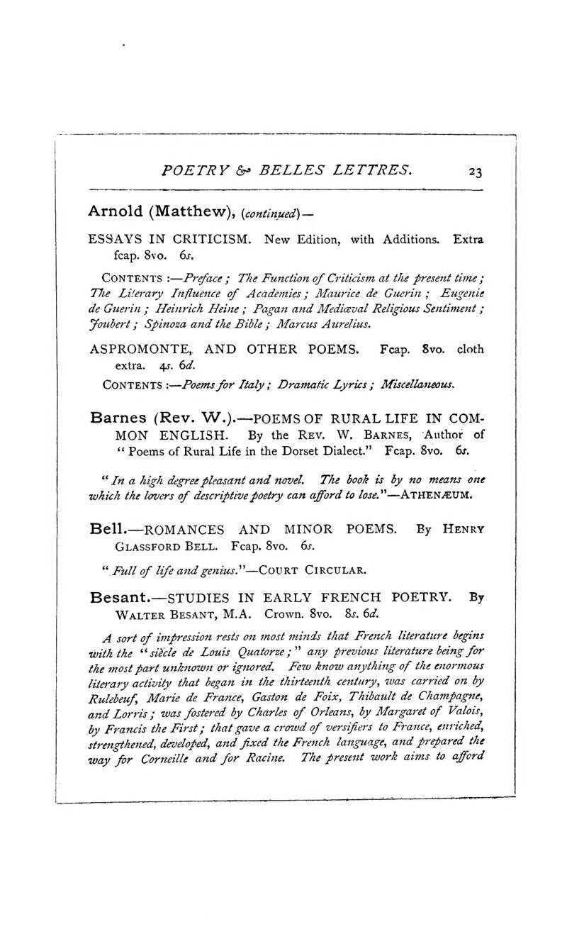 Arnold (Matthew), (continued)— ESSAYS IN CRITICISM. New Edition, with Additions. Extra fcap. 8vo. 6j. Contents ;—Preface ; The Fmution of Criticism at the present time ; Hie Literary Influence of Academies; Maurice de Gucrin ; Eugenie de Guerin ; Heinrich Heine; Pagan and Mediaeval Religious Sentiment; youbert; Spinoza and the Bible ; Marcus Aurelius. ASPROMONTE,. AND OTHER POEMS. Fcap. 8vo. doth extra. 4J. (>d. Contents :—Poems for Italy; Dramatic Lyrics ; Miscellaneous. Barnes (Rev. W.).—POEMS OF RURAL LIFE IN COM- MON ENGLISH. By the Rev. W. Barnes, Author of  Poems of Rural Life in the Dorset Dialect. Fcap. 8vo. 6s.  In a high degree pleasant and novel. The booh is by no means one which the lovers of descriptive poetry can afford to lose.—ATHENAEUM. Bell.—ROMANCES AND MINOR POEMS. By Henry Glassford Bell. Fcap. 8vo. ds.  Full of life and genius.—Court Circular. Besant.—studies in early French poetry. By Walter Besant, M.A. Crown. 8vo. %s. dd. A sort of impression rests on most minds that French literature begins with the slide de Louis Quatorze; any previous literature being for the most part unknown or ignored. Few know anything of the enormous literary activity that began in the thirteenth century, was carried on by Rulebeuf, Marie de France, Gaston de Foix, Thibault de Champagne, and Lorris; was fostered by Charles of Orleans, by Margaret of Valois, by Francis the First; that gave a crowd of versifiers to France, enriched, strengthened, developed, and fixed the French language, and prepared the way for Corneille and for Racine. The present work aims to afford