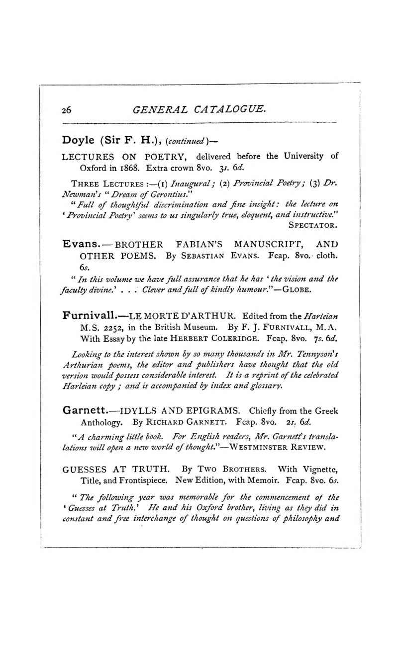 Doyle (Sir F. H.), (continued)— LECTURES ON POETRY, delivered before the University of Oxford in 1868. Extra crown 8vo. 3^. dd. Three Lectures :—(i) Inaugural; (2) Provincial Poetry; (3) Dr. Newman's Dream of Cerontius  Full of thoughtful discrimination and fine insight: the lecture on ' Provincial Poetry' seems to us singularly true, eloquent, and instructive. Spectator. Evans BROTHER FABIAN'S MANUSCRIPT, AND OTHER POEMS. By Sebastian Evans. Ecap. 8vo. cloth. 6s.  In this volume we have full assurance that he has ' the vision and the faculty divine.' . . . Clever and full of kindly humour!'—Globe. Furnivall.—LE MORTE D'ARTHUR. Edited from the Harleian M.S. 2252, in the British Museum. By F. J. Furnivall, M.A. With Essay by the late Herbert Coleridge. Fcap. 8vo. js. 6d. Looking to the interest shown by so many thousands in Mr. Tennyson's Arthurian poems, the editor and publishers have thought that the old version would possess considerable interest. It is a reprint of the celebrated Harleian copy ; and is accompanied by index and glossary. Garnett.—idylls and epigrams, chiefly from the Greek Anthology. By Richard Garnett. Fcap. 8vo. 2s. 6d. A charming little book. For English readers, Mr. Garnett's transla- lations will open a new world of thought.—Westminster Review. GUESSES AT TRUTH. By Two Brothers. With Vignette, Title, and Frontispiece. New Edition, with Memoir. Fcap. 8vo. ds.  The following year was memorable for the commencement of the ' Guesses at Truth.' He and his Oxford brother, living as they did in constant and free interchange of thought on questions of philosophy and