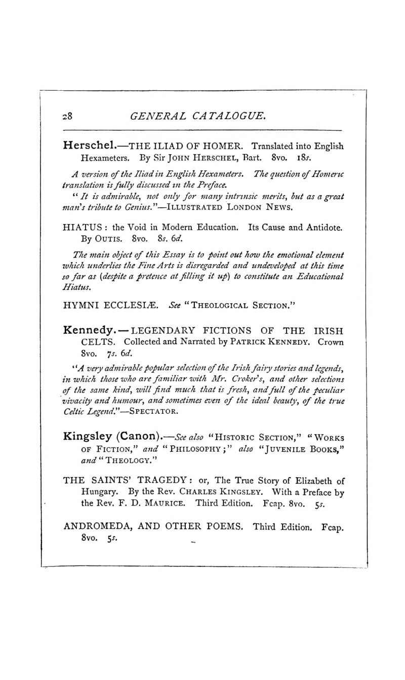 Herschel.—the ILIAD OF HOMER. Translated into English Hexameters. By Sir John HERSCHEt, Bart. 8vo. iSs. A version of the Iliad in English Hexameters. The question of Homeric translation is fully discussed in the Preface. It is admirable, not only for many intrinsic merits, but as a great marCs tribute to Genius.—Illustrated London News. HIATUS : the Void in Modern Education. Its Cause and Antidote. By Odtis. 8vo. ?>s. 6d. The main object of this Essay is to point out how the emotional element which underlies the Fine Arts is disregarded and undeveloped at this time so far as (despite a pretence at filling it up) to constitute an Educational Hiatus. HYMNI ECCLESI^. See  Theological Section. Kennedy. —LEGENDARY fictions of the IRISH CELTS. Collected and Narrated by Patrick Kennedy. Crown 8vo. 7J-. 6d. ' 'A very admirable popular selection of the Irish fairy stories and legends, in which those who are familiar with Mr. Croker's, and other selections of the same kind, will find much that is fresh, and full of the peculiar vivacity and humour, and sometimes even of the ideal beauty, of the true Celtic Legend!'—Spectator. Kingsley (Canon).—See also Historic Section, Works OF Fiction, and Philosophy; also Juvenile Books, aW  Theology. THE SAINTS' TRAGEDY: or, The True Story of Elizabeth of Hungary. By the Rev. Charles Kingsley. With a Preface by the Rev. F. D. Maurice. Third Edition. Fcap. 8vo. ^s. ANDROMEDA, AND OTHER POEMS. Third Edition. Fcap. 8vo. is.