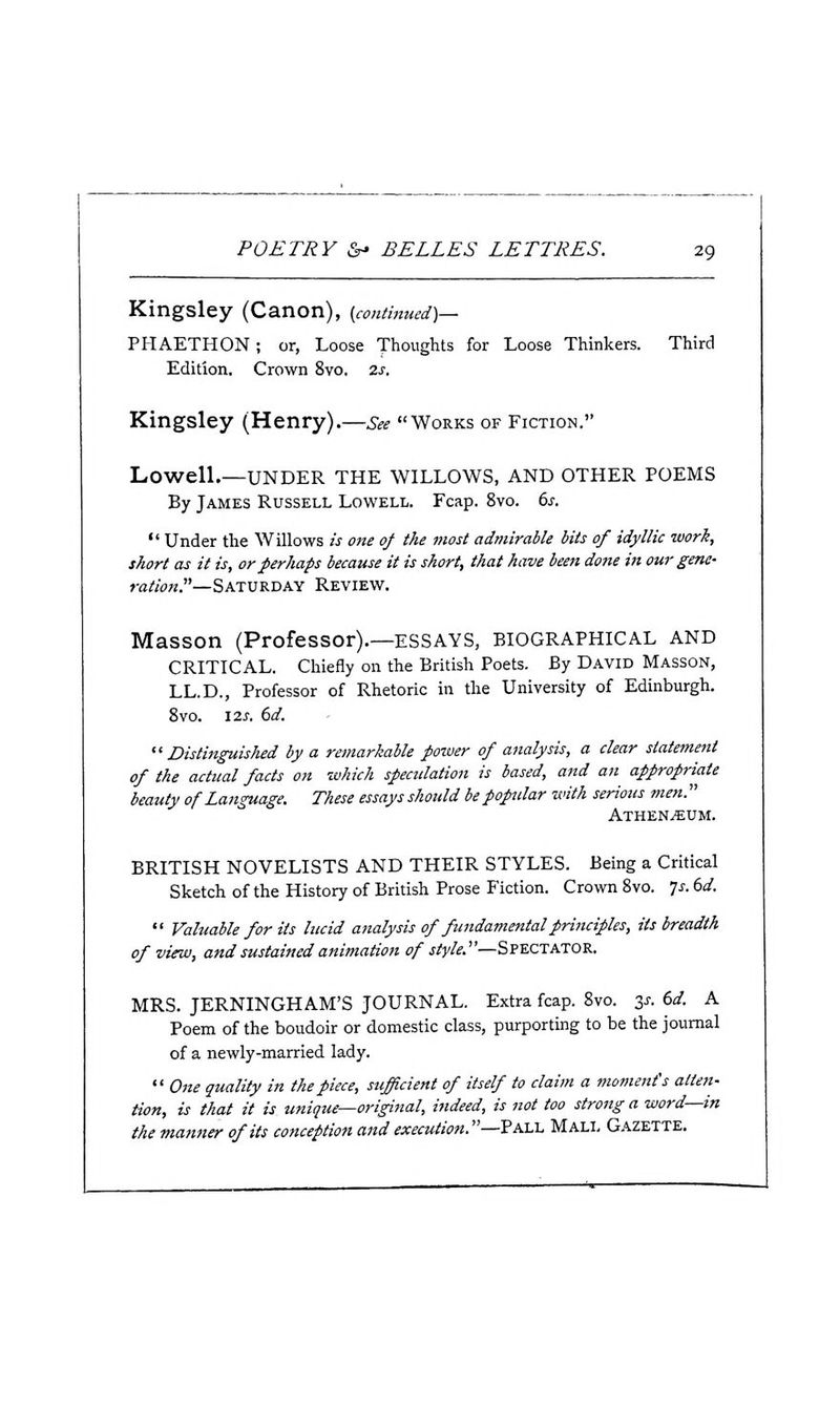 Kingsley (Canon), (continued)— PHAETHON; or, Loose Thoughts for Loose Thinkers. Third Edition. Crown 8vo. 2j. Kingsley (Henry).—See Works of Fiction. Lowell.—UNDER THE WILLOWS, AND OTHER POEMS By James Russell Lowell. Fcap. 8vo. (>s.  Under the Willows is one of the most admirable bits of idyllic work, short as it is, or perhaps because it is short, that have been done in our gene- ration—%k1\l-&.-DK\ Review. Masson (Professor).—ESSAYS, BIOGRAPHICAL AND CRITICAL. Chiefly on the British Poets. By David Masson, LL.D., Professor of Rhetoric in the University of Edinburgh. 8vo. 12J. dd. Distinguished by a remarkable power of analysis, a clear statement of the actual facts on which spectdation is based, and an appropriate beauty of Language. These essays should be popular with serious men. ATHEN/EUM. BRITISH NOVELISTS AND THEIR STYLES. Being a Critical Sketch of the History of British Prose Fiction. Crown 8vo. ^s. 6d.  Valuable for its lucid analysis of fundamental principles, its breadth of view, and sustained animation of style.'—Spectator. MRS. JERNINGHAM'S JOURNAL. Extra fcap. 8vo. y. 6d. A Poem of the boudoir or domestic class, purporting to be the journal of a newly-married lady.  One quality in the piece, sufficient of itself to claim a moment's atten- tion, is that it is_ unique—original, indeed, is not too strong a word—in the manner of its conception and execution.—Pall Mall Gazette.