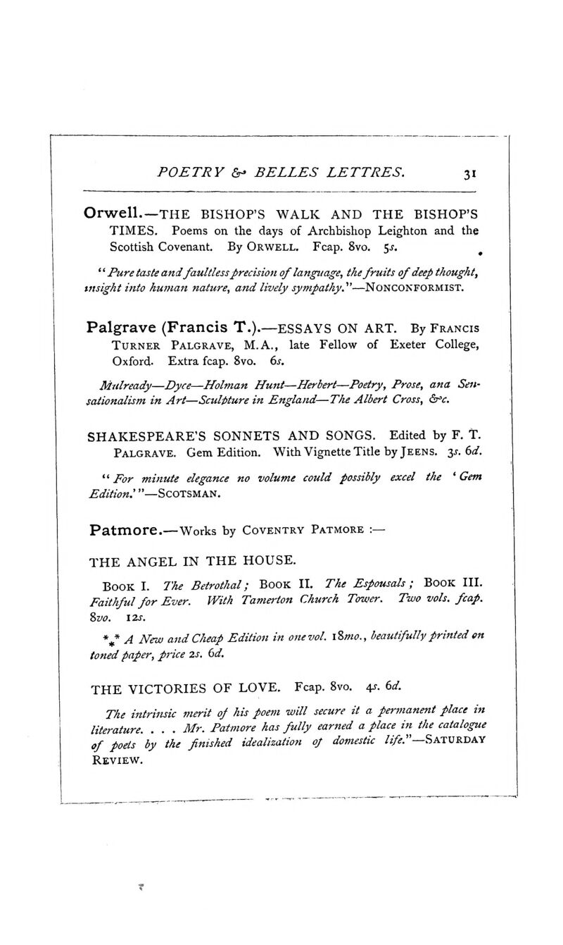 Orwell THE BISHOP'S WALK AND THE BISHOP'S TIMES. Poems on the days of Archbishop Leighton and the Scottish Covenant. By Orwell. Fcap. 8vo. $s.  Pure taste and faultless precision of language, the fruits of deep thought, insight into human nature, and lively sympathy^—Nonconformist. Palgrave (Francis T.).—ESSAYS ON ART. By Francis Turner Palgrave, M.A., late Fellow of Exeter College, Oxford. Extra fcap. 8vo. (>s. Mulready—Dyce—Holman Hunt—Herbert—Poetry, Prose, ana Sen- sationalism in Art—Sculpture in England—The Albert Cross, Ss'c. SHAKESPEARE'S SONNETS AND SONGS. Edited by F. t. Palgrave. Gem Edition. With Vignette Title by Jeens. z^.dd.  For minute elegance no volume could possibly excel tlie ' Gem Edition.'—Scotsman. Patmore.—Works by Coventry Patmore :— THE ANGEL IN THE HOUSE. Book I. 7'he Betrothal; Book II. The Espousals; Book III. Faithful for Ever. With Tamerton Church Tower. Two vols. fcap. 8vo. 12s. *,* A New and Cheap Edition in one vol. \%mo., beautifully printed en toned paper, price 2s, 6d. THE VICTORIES OF LOVE. Fcap. 8vo. 4s. 6d. The intrinsic merit of his poem will secure it a permanent place in literature. . . . Mr. Patmore has fully earned a place in the catalogue of poets by the finished idealization of domestic /j/^.—Saturday Review.