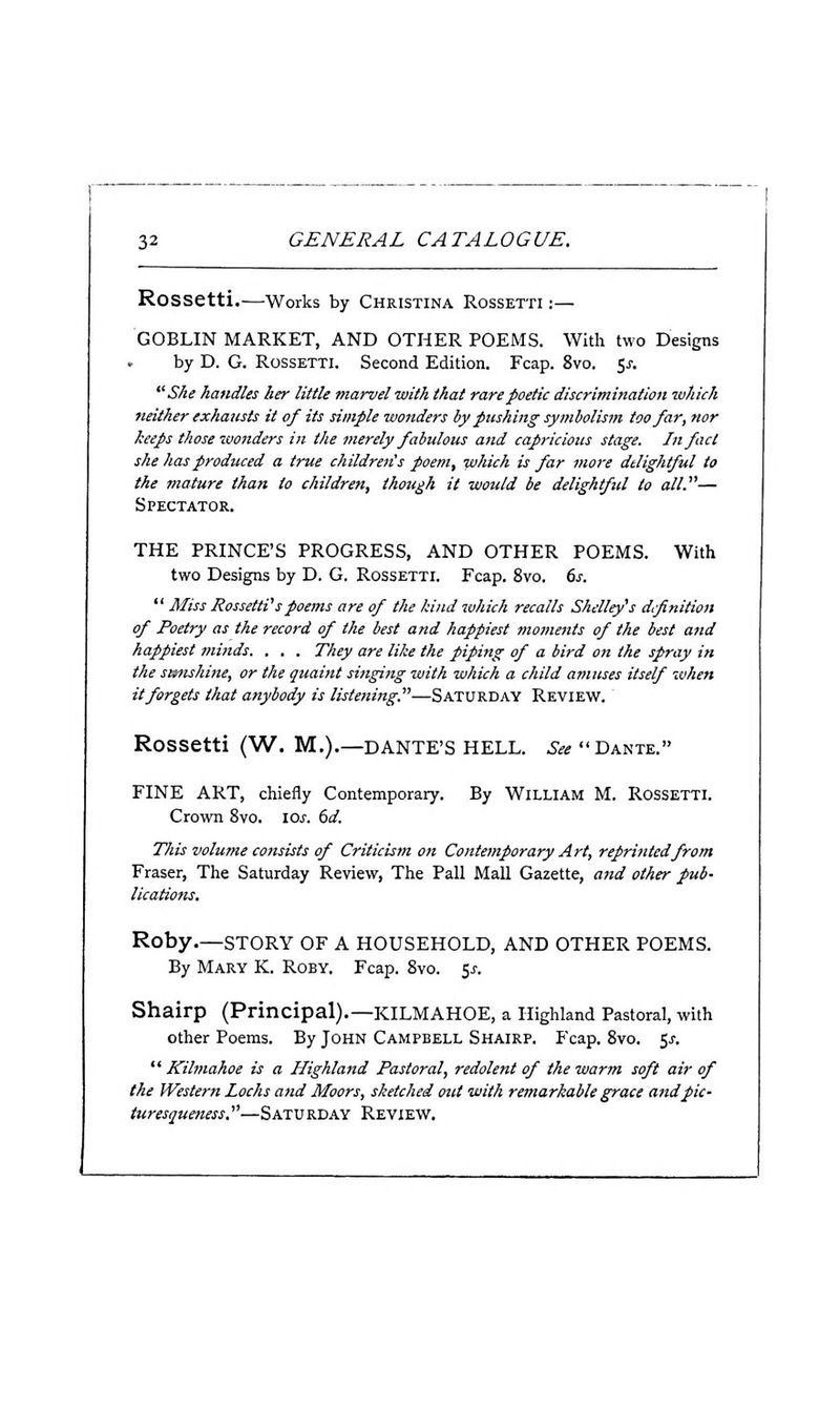 Rossetti.-—Works by Christina Rossetti :— GOBLIN MARKET, AND OTHER POEMS. With two Designs by D. G. Rossetti. Second Edition. Fcap. 8vo. 5j-. She handles her little marvel with that rare poetic discrimination which neither exhausts it of its simple wonders by pushing symbolism too far, nor keeps those wonders in the merely fabulous and capricious stage. In fact she has produced a true children's poem, which is far more delightful to the mature than to children, though it would be delightful to all.— Spectator. THE PRINCE'S PROGRESS, AND OTHER POEMS. With two Designs by D. G. Rossetti. Fcap. 8vo. 6s.  Miss RossettVspoems are of the kind which recalls Shelley's difinition of Poetry as the record of the best and happiest moments of the best and happiest minds. . , . They are like the piping of a bird on the spray in the sunshine, or the quaint singing with which a child amuses itself when it forgets that anybody is listening.—SATURDAY Review. Rossetti (W. M.).—DANTE'S HELL. .S^^  Dante. FINE ART, chiefly Contemporary. By WILLIAM M. ROSSETTI. Crown 8vo. \os. 6d. This volume consists of Criticism on Contejnporary Art, reprinted from Eraser, The Saturday Review, The Pall Mall Gazette, and other pub- lications. Roby.—STORY OF A HOUSEHOLD, AND OTHER POEMS. By Mary K. Roby. Fcap. 8vo. 5j-. Shairp (Principal).—KILMAHOE, a Highland Pastoral, with other Poems. By John Campbell Shairp. Fcap. 8vo. 5^.  Kilmahoe is a Highland Pastoral, redolent of the warm soft air of the Western Lochs and Moors, sketched out with remarkable grace and pic- turesqueness.—Saturday Review.