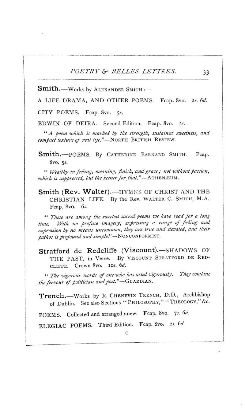 Smith.—Works by Alexander Smith ;— A LIFE DRAMA, AND OTHER POEMS. Fcap. 8vo. 2j-. (>d. CITY POEMS. Fcap. 8vo. ^s. EDWIN OF DEIRA. Second Edition. Fcap. Svo. 5^. ^^ A poem which is marked by the strength^ sustained sweetness, and compact texture of real life.—North British Review. Smith.—POEMS. By Catherine Barnard Smith. Fcap. Svo. 5J-.  Wealthy in feeling, meaning, finish, and grace ; not without passion, which is suppressed, but the keener for that.—Athen^um. Smith (Rev. Walter).—hymns of CHRIST and the CHRISTIAN LIFE. By the Rev. Walter C. Smith, M.A. Fcap. Svo. 6s.  These are among the sweetest sacred poems we have read for a long time. With no profuse imagery, expressing a range of feeling and expression by no means uncommon, they are tnie and elevated, and their pathos is profound and jm/&—Nonconformist. Stratford de Redcliffe (Viscount).—SHADOWS OF THE PAST, in Verse. By Viscount Stratford de Red- cliffe. Crown Svo. ioj-. (>d.  Tlie vigorous xvords of one who has acted vigorously. They combine the fervour of politician and poet.—Guardian. Trench.—Works by R. Chenevix Trench, D.D., Archbishop of Dublin. See also Sections Philosophy, Theology,&c. POEMS. Collected and arranged anew. Fcap. Svo. 7^. 6rf. ELEGIAC POEMS. Third Edition. Fcap. Svo. 2s. dd.