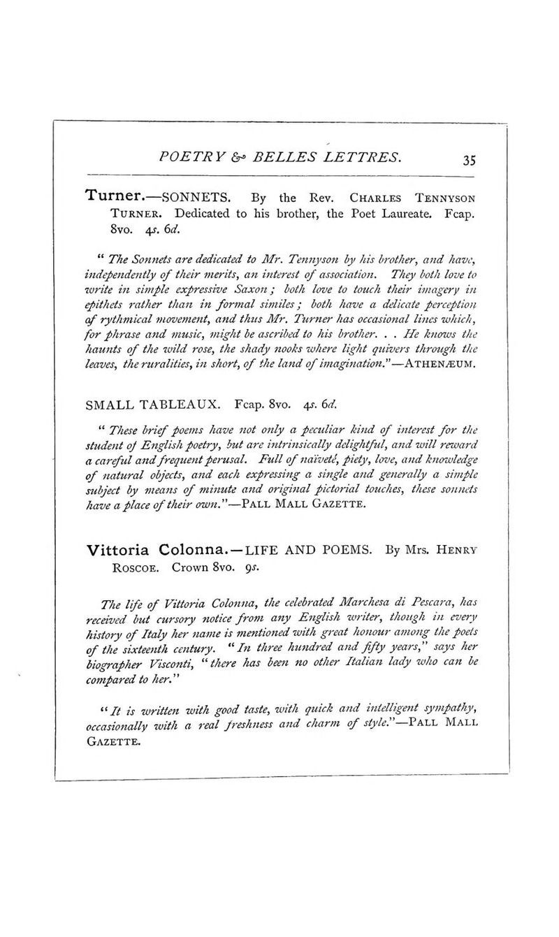 Turner.—sonnets. By the Rev. Charles Tennyson Turner. Dedicated to his brother, the Poet Laureate. Fcap. 8vo. 4f. (>d.  The Sonnets are dedicated to Mr. Tennyson by his brother, and have, independaitly of tJuir merits, an interest of association. They both love to •write in simple expressive Saxon; both love to touch thdr imagery in epithets rather than in formal similes; both have a delicate perceptioij. of rythmical movement, and thus Mr. Turner has occasional lines which, for phrase and music, might be ascribed to his brother. . . He knows the haunts of the wild rose, the shady nooks where light quivers through the leaves, the ruralities, in short, of the land of imagination.—Athen^um. SMALL TABLEAUX. Fcap. 8vo. 4J-. dd.  These brief poems have not only a peculiar kind of interest for the student oj English poetry, but are intrinsically delightful, and will reward a careful and frequent perusal. Full of naivete, piety, love, and knowledge of natural objects, and each expressing a single and generally a simple subject by means of minute and original pictorial touches, these sonnets have a place of their own.—Pall Mall Gazette. Vittoria Colonna. —LIFE AND POEMS. By Mrs. Henry Roscoe. Crown 8vo. 9.?. The life of Vittoria Colonna, the celebrated Marchesa di Pescara, has received but cursory notice from any English writer, though in every history of Italy her name is mentioned with great honour among the poets of the sixteenth century. In three hundred and fifty years, says her bio'^apher Visconti,  there has been no other Italian lady who can be compared to her. It is written with good taste, with quick and intelligent sympathy, occasionally with a real freshness and cliarm of style.—Via.\. Mall Gazette.