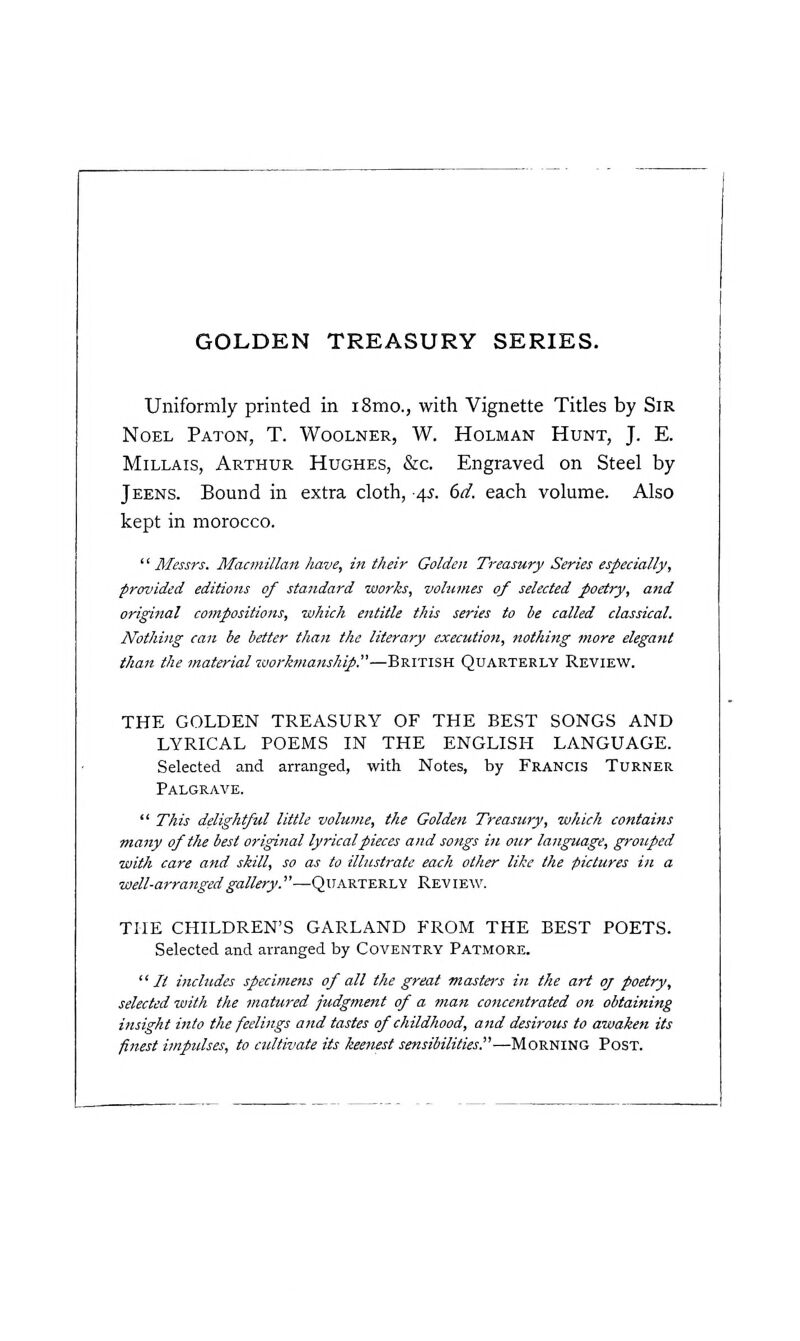 Uniformly printed in i8mo., with Vignette Titles by Sir Noel Paton, T. Woolner, W. Holman Hunt, J. E. MiLLAis, Arthur Hughes, &c. Engraved on Steel by Jeens. Bound in extra cloth, ^s. 6d. each volume. Also kept in morocco. '' Messrs. Macmillan have, in their Golden Treasury Series especially, provided editions of standard works, volnmes of selected foetry, and original compositions, which entitle this series to be called classical. Nothing can be better than the literary execution, nothing more elegant than the material taorkmanship.—British Quarterly Review. THE GOLDEN TREASURY OF THE BEST SONGS AND LYRICAL POEMS IN THE ENGLISH LANGUAGE. Selected and arranged, with Notes, by Francis Turner Palgrave.  This delightful little volume, the Golden Treasury, which contains many of the best original lyrical pieces and songs in our language, grouped with care and skill, so as to illustrate each other like the pictures in a well-arranged gallery.—Quarterly Review. THE CHILDREN'S GARLAND FROM THE BEST POETS. Selected and arranged by Coventry Patmore. It includes specimens of all the great mastei's in the art oj poetry, selected with the matured judgment of a man concentrated on obtaining insight into the feelings and tastes of childhood, and desirous to awaken its finest impulses, to cultivate its keenest sensibilities.—'iAoViT^Ttia Post.