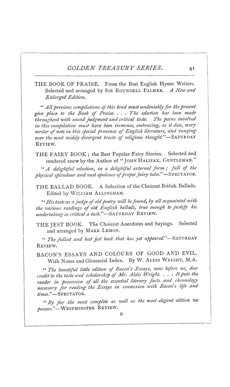 THE BOOK OF PRAISE. From the Best English Hymn Writers. Selected and arranged by Sir Roundell Palmer. A New and Enlarged Edition.  All previous compilations of this kind must undeniably for the present give place to the Book of Praise. . . . The selection has been made throughout with sound Judgment and critical taste. The pains involved in (his compilation must have been immense, embracing, as it does, every ■writer of note in this special province of English literature, and ranging over the ?nost widely divergent tracts of religious thought.—Saturday Review. THE FAIRY BOOK ; the Best Popular Fairy Stories. Selected and rendered anew by the Author of John Halifax, Gentleman. A delightful selection, in a delightful external form ; full of the physical splendour and vast opulence of proper fairy tales.—Spectator. THE BALLAD BOOK. A Selection of the'Choicest British Ballads. Edited by William Allingham. '' His taste as a judge of old poetry will be found, by all acquainted with the various readings of old English ballads, true enough to justify his undertaking so critical a torf.—Saturday Review. THE JEST BOOK. The Choicest Anecdotes and Sayings. Selected and arranged by Mark Lemon.  The fullest and best jest book that has yet appeared''—SATURDAY Review. BACON'S ESSAYS AND COLOURS OF GOOD AND EVIL. With Notes and Glossarial Index. By W. Aldis Wright, M.A.  77?^ beautiful little edition of Bacon's Essays, nozv before us, does credit to the taste and scholarship of Mr. Aldis Wright. . . . It puts the reader in possession of all the essential literary facts aiid chronology necessary for reading the Essays in connexion with Bacon's life and times.—Spectator. By far the most complete as well as the most elegant edition we possess.—Westminster Review.