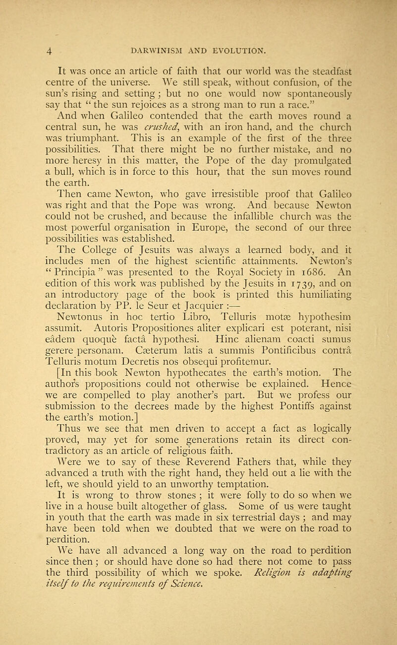It was once an article of faith that our world was the steadfast centre of the universe. We still speak, without confusion, of the sun's rising and setting ; but no one would now spontaneously say that  the sun rejoices as a strong man to run a race. And when Galileo contended that the earth moves round a central sun, he was crushed, with an iron hand, and the church was triumphant. This is an example of the first of the three possibilities. That there might be no further mistake, and no more heresy in this matter, the Pope of the day promulgated a bull, which is in force to this hour, that the sun moves round the earth. Then came Newton, who gave irresistible proof that Galileo was right and that the Pope was wrong. And because Newton could not be crushed, and because the infallible church was the most powerful organisation in Europe, the second of our three possibilities was established. The College of Jesuits was always a learned body, and it includes men of the highest scientific attainments. Newton's  Principia  was presented to the Royal Society in 1686. An edition of this work wras published by the Jesuits in 1739, and on an introductory page of the book is printed this humiliating declaration by PP. le Seur et Jacquier :— Newtonus in hoc tertio Libro, Telluris motae hypothesim assumit. Autoris Propositiones aliter explicari est poterant, nisi eadem quoque facta hypothesi. Hinc alienam coacti sumus gerere personam. Caeterum latis a summis Pontificibus contra Telluris motum Decretis nos obsequi profitemur. [In this book Newton hypothecates the earth's motion. The authors propositions could not otherwise be explained. Hence we are compelled to play another's part. But we profess our submission to the decrees made by the highest Pontiffs against the earth's motion.] Thus we see that men driven to accept a fact as logically proved, may yet for some generations retain its direct con- tradictory as an article of religious faith. Were we to say of these Reverend Fathers that, while they advanced a truth with the right hand, they held out a lie with the left, we should yield to an unworthy temptation. It is wrong to throw stones ; it were folly to do so when we live in a house built altogether of glass. Some of us were taught in youth that the earth was made in six terrestrial days ; and may have been told when we doubted that we were on the road to perdition. We have all advanced a long way on the road to perdition since then; or should have done so had there not come to pass the third possibility of which we spoke. Religion is adapting itself to the requirements of Science,