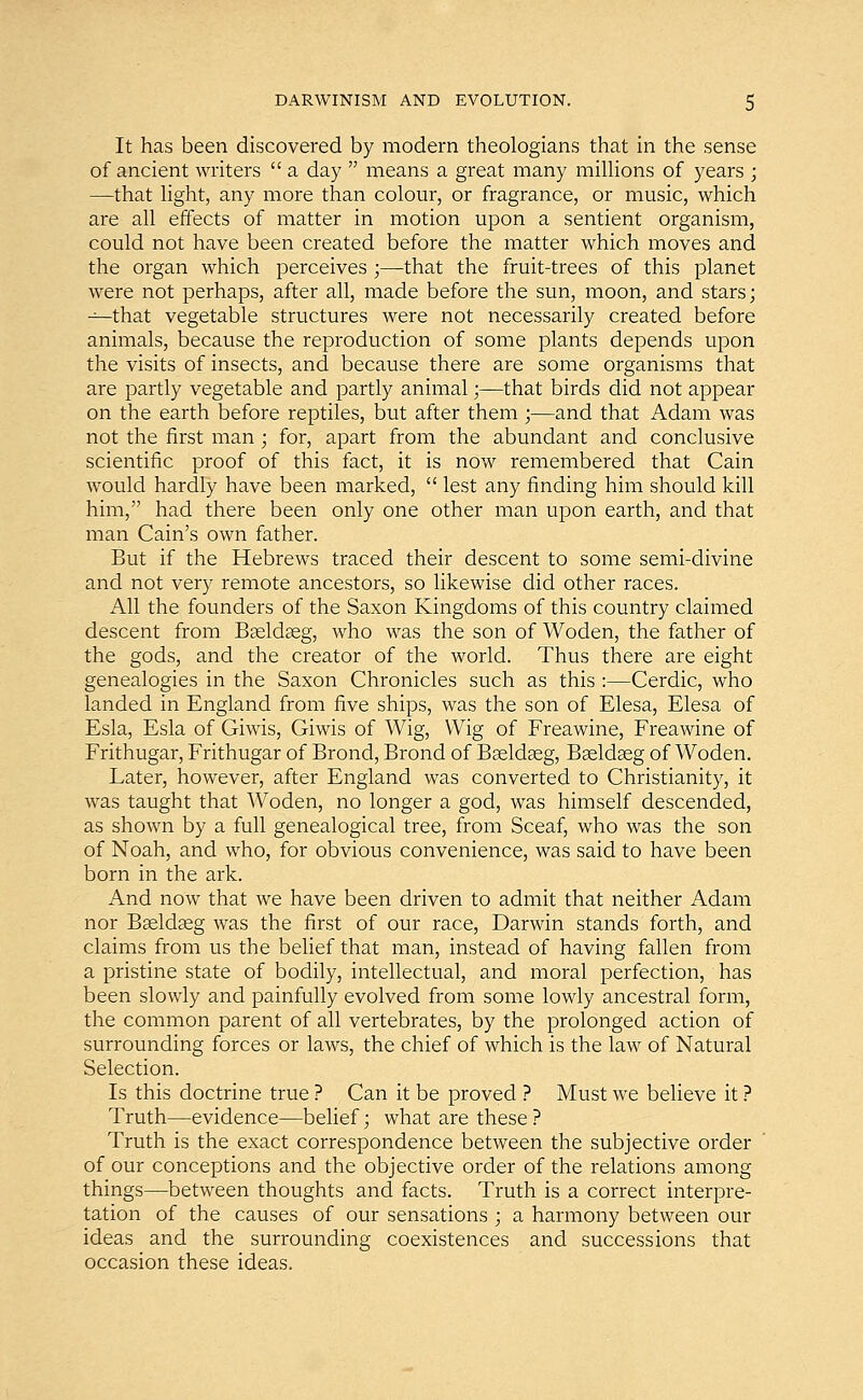 It has been discovered by modern theologians that in the sense of ancient writers  a day  means a great many millions of years ; —that light, any more than colour, or fragrance, or music, which are all effects of matter in motion upon a sentient organism, could not have been created before the matter which moves and the organ which perceives ;—that the fruit-trees of this planet were not perhaps, after all, made before the sun, moon, and stars; —that vegetable structures were not necessarily created before animals, because the reproduction of some plants depends upon the visits of insects, and because there are some organisms that are partly vegetable and partly animal;—that birds did not appear on the earth before reptiles, but after them ;—and that Adam was not the first man ; for, apart from the abundant and conclusive scientific proof of this fact, it is now remembered that Cain would hardly have been marked,  lest any finding him should kill him, had there been only one other man upon earth, and that man Cain's own father. But if the Hebrews traced their descent to some semi-divine and not very remote ancestors, so likewise did other races. All the founders of the Saxon Kingdoms of this country claimed descent from Baeldaeg, who was the son of Woden, the father of the gods, and the creator of the world. Thus there are eight genealogies in the Saxon Chronicles such as this :—Cerdic, who landed in England from five ships, was the son of Elesa, Elesa of Esla, Esla of Giwis, Giwis of Wig, Wig of Freawine, Freawine of Frithugar, Frithugar of Brond, Brond of Baeldaeg, Baeldaeg of Woden. Later, however, after England was converted to Christianity, it was taught that Woden, no longer a god, was himself descended, as shown by a full genealogical tree, from Sceaf, who was the son of Noah, and who, for obvious convenience, was said to have been born in the ark. And now that we have been driven to admit that neither Adam nor Baeldaeg was the first of our race, Darwin stands forth, and claims from us the belief that man, instead of having fallen from a pristine state of bodily, intellectual, and moral perfection, has been slowly and painfully evolved from some lowly ancestral form, the common parent of all vertebrates, by the prolonged action of surrounding forces or laws, the chief of which is the law of Natural Selection. Is this doctrine true ? Can it be proved ? Must we believe it ? Truth—evidence—belief; what are these ? Truth is the exact correspondence between the subjective order of our conceptions and the objective order of the relations among things—between thoughts and facts. Truth is a correct interpre- tation of the causes of our sensations ; a harmony between our ideas and the surrounding coexistences and successions that occasion these ideas.