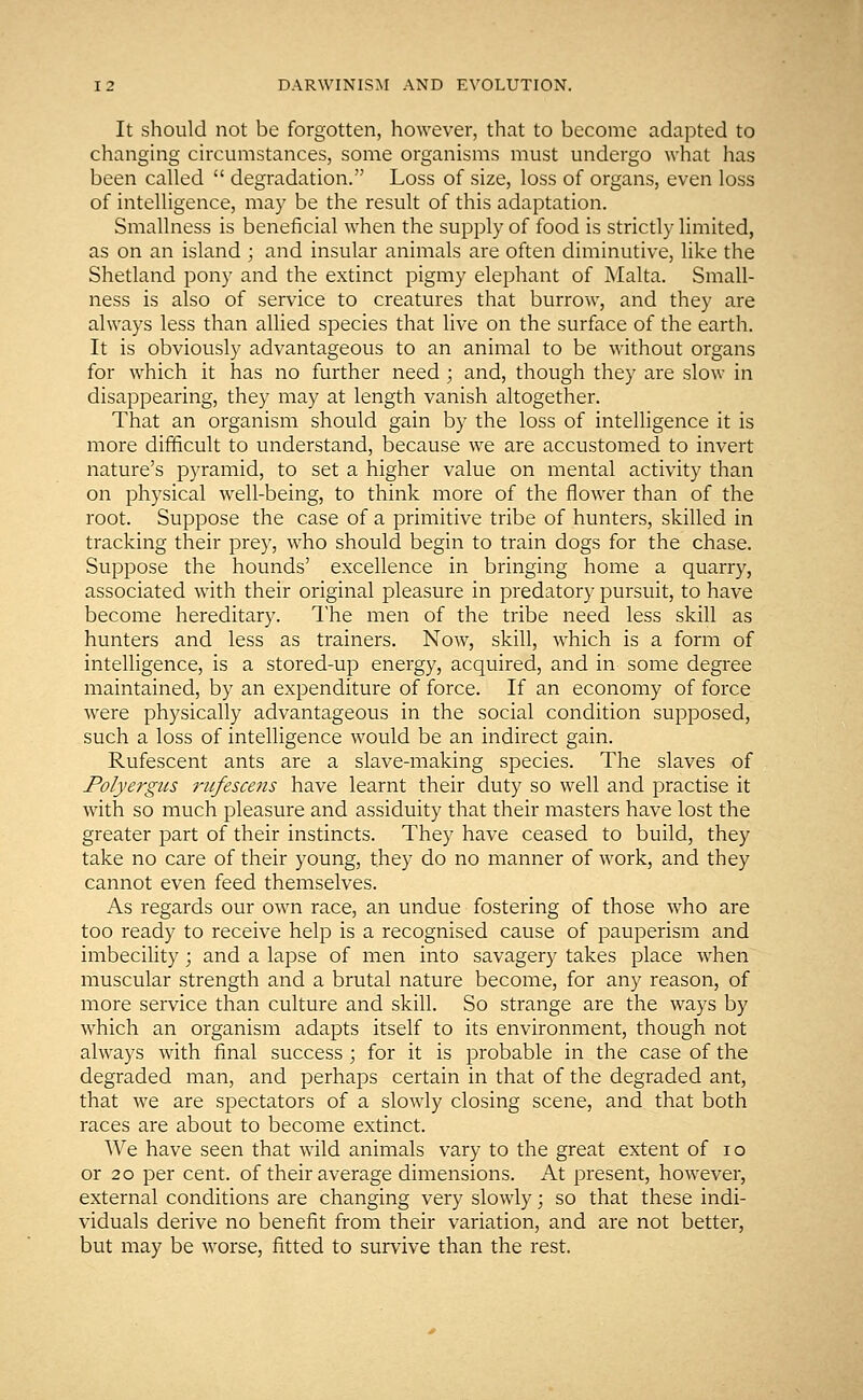 It should not be forgotten, however, that to become adapted to changing circumstances, some organisms must undergo what has been called  degradation. Loss of size, loss of organs, even loss of intelligence, may be the result of this adaptation. Smallness is beneficial when the supply of food is strictly limited, as on an island ; and insular animals are often diminutive, like the Shetland pony and the extinct pigmy elephant of Malta. Small- ness is also of service to creatures that burrow, and they are always less than allied species that live on the surface of the earth. It is obviously advantageous to an animal to be without organs for which it has no further need ; and, though they are slow in disappearing, they may at length vanish altogether. That an organism should gain by the loss of intelligence it is more difficult to understand, because we are accustomed to invert nature's pyramid, to set a higher value on mental activity than on physical well-being, to think more of the flower than of the root. Suppose the case of a primitive tribe of hunters, skilled in tracking their prey, who should begin to train dogs for the chase. Suppose the hounds' excellence in bringing home a quarry, associated with their original pleasure in predatory pursuit, to have become hereditary. The men of the tribe need less skill as hunters and less as trainers. Now, skill, which is a form of intelligence, is a stored-up energy, acquired, and in some degree maintained, by an expenditure of force. If an economy of force were physically advantageous in the social condition supposed, such a loss of intelligence would be an indirect gain. Rufescent ants are a slave-making species. The slaves of Polyergus rufescens have learnt their duty so well and practise it with so much pleasure and assiduity that their masters have lost the greater part of their instincts. They have ceased to build, they take no care of their young, they do no manner of work, and they cannot even feed themselves. As regards our own race, an undue fostering of those who are too ready to receive help is a recognised cause of pauperism and imbecility; and a lapse of men into savagery takes place when muscular strength and a brutal nature become, for any reason, of more service than culture and skill. So strange are the ways by which an organism adapts itself to its environment, though not always with final success ; for it is probable in the case of the degraded man, and perhaps certain in that of the degraded ant, that we are spectators of a slowly closing scene, and that both races are about to become extinct. We have seen that wild animals vary to the great extent of i o or 20 per cent, of their average dimensions. At present, however, external conditions are changing very slowly; so that these indi- viduals derive no benefit from their variation, and are not better, but may be worse, fitted to survive than the rest.