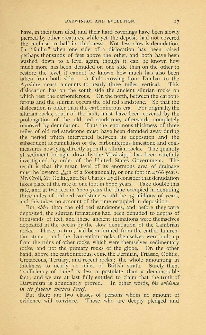 have, in their turn died, and their hard coverings have been slowly pierced by other creatures, while yet the deposit had not covered the mollusc to half its thickness. Not less slow is denudation. In  faults, when one side of a dislocation has been raised perhaps thousands of feet above the other, and both have been washed down to a level again, though it can be known how much more has been denuded on one side than on the other to restore the level, it cannot be known how much has also been taken from both sides. A fault crossing from Dunbar to the Ayrshire coast, amounts to nearly three miles vertical. This dislocation has on the south side the ancient silurian rocks on which rest the carboniferous. On the north, between the carboni- ferous and the silurian occurs the old red sandstone. So that the dislocation is older than the carboniferous era. For originally the silurian rocks, south of the fault, must have been covered by the prolongation of the old red sandstone, afterwards completely removed by denudation. Thus the enormous thickness of three miles of old red sandstone must have been denuded away during the period which intervened between its deposition and the subsequent accumulation of the carboniferous limestone and coal- measures now lying directly upon the silurian rocks. The quantity of sediment brought down by the Mississippi has been carefully investigated by order of the United States Government, The result is that the mean level of its enormous area of drainage must be lowered 4566th of a foot annually, or one foot in 4566 years. Mr. Croll, Mr. Geikie,and Sir Charles Lyell consider that denudation takes place at the rate of one foot in 6000 years. Take double this rate, and at two feet in 6000 years the time occupied in denuding three miles of old red sandstone would be 45 millions of years, and this takes no account of the time occupied in deposition. But older than the old red sandstones, and before they were deposited, the silurian formations had been denuded to depths of thousands of feet, and these ancient formations were themselves deposited in the ocean by the slow denudation of the Cambrian rocks. These, in turn, had been formed from the earlier Lauren- tian strata; and the Laurentian rocks themselves were built up from the ruins of other rocks, which were themselves sedimentary rocks, and not the primary rocks of the globe. On the other hand, above the carboniferous, come the Permian, Triassic, Oolitic, Cretaceous, Tertiary, and recent rocks ; the whole amounting in thickness to nearly 14 miles of British strata. Surely then, sufficiency of time is less a postulate than a demonstrable fact; and we are at last fully entitled to claim that the truth of Darwinism is abundantly proved. In other words, the evidence in its favour compels belief. But there are two classes of persons whom no amount of evidence will convince. Those who are deeply pledged and