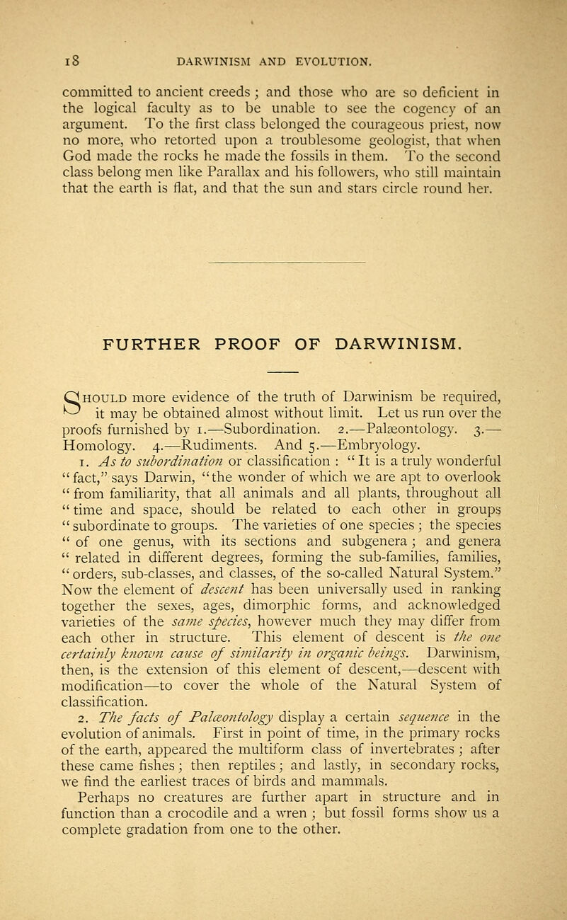 committed to ancient creeds; and those who are so deficient in the logical faculty as to be unable to see the cogency of an argument. To the first class belonged the courageous priest, now no more, who retorted upon a troublesome geologist, that when God made the rocks he made the fossils in them. To the second class belong men like Parallax and his followers, who still maintain that the earth is flat, and that the sun and stars circle round her. FURTHER PROOF OF DARWINISM. Should more evidence of the truth of Darwinism be required, it may be obtained almost without limit. Let us run over the proofs furnished by i.—Subordination. 2.—Palaeontology. 3.— Homology. 4.—Rudiments. And 5.—Embryology. 1. As to subordination or classification :  It is a truly wonderful fact, says Darwin, the wonder of which we are apt to overlook  from familiarity, that all animals and all plants, throughout all  time and space, should be related to each other in groups  subordinate to groups. The varieties of one species ; the species  of one genus, with its sections and subgenera ; and genera  related in different degrees, forming the sub-families, families,  orders, sub-classes, and classes, of the so-called Natural System. Now the element of descent has been universally used in ranking together the sexes, ages, dimorphic forms, and acknowledged varieties of the same species, however much they may differ from each other in structure. This element of descent is the one certainly known cause of similarity in organic beings. Darwinism, then, is the extension of this element of descent,—descent with modification—to cover the whole of the Natural System of classification. 2. The facts of Paleontology display a certain sequence in the evolution of animals. First in point of time, in the primary rocks of the earth, appeared the multiform class of invertebrates ; after these came fishes; then reptiles; and lastly, in secondary rocks, we find the earliest traces of birds and mammals. Perhaps no creatures are further apart in structure and in function than a crocodile and a wren ; but fossil forms show us a complete gradation from one to the other.