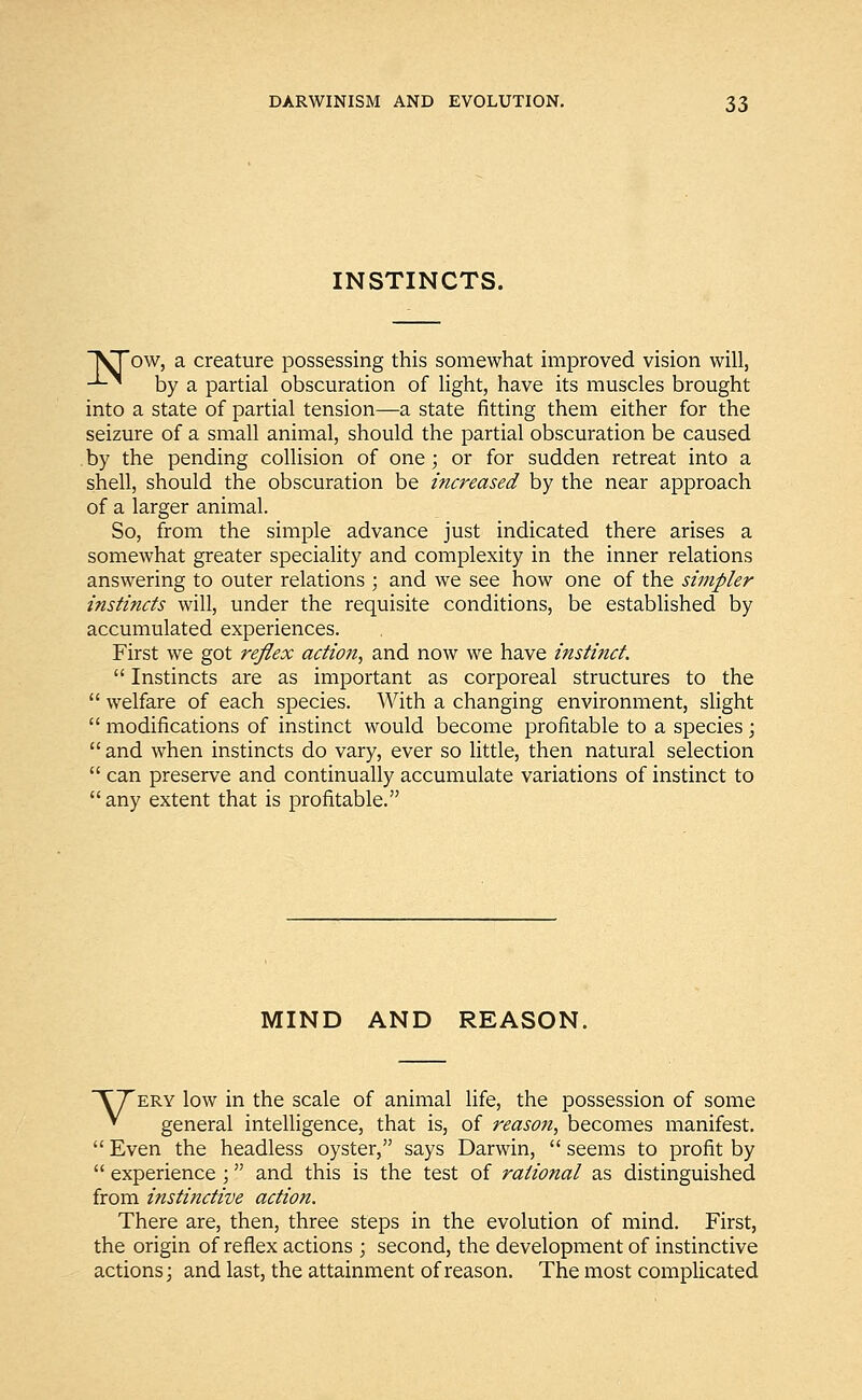 INSTINCTS. VTow, a creature possessing this somewhat improved vision will, -*-* by a partial obscuration of light, have its muscles brought into a state of partial tension—a state fitting them either for the seizure of a small animal, should the partial obscuration be caused . by the pending collision of one; or for sudden retreat into a shell, should the obscuration be increased by the near approach of a larger animal. So, from the simple advance just indicated there arises a somewhat greater speciality and complexity in the inner relations answering to outer relations ; and we see how one of the simpler instincts will, under the requisite conditions, be established by accumulated experiences. First we got reflex action, and now we have instinct.  Instincts are as important as corporeal structures to the  welfare of each species. With a changing environment, slight  modifications of instinct would become profitable to a species ;  and when instincts do vary, ever so little, then natural selection  can preserve and continually accumulate variations of instinct to any extent that is profitable. MIND AND REASON. TTery low in the scale of animal life, the possession of some » general intelligence, that is, of reason, becomes manifest.  Even the headless oyster, says Darwin,  seems to profit by  experience ; and this is the test of rational as distinguished from instinctive action. There are, then, three steps in the evolution of mind. First, the origin of reflex actions; second, the development of instinctive actions; and last, the attainment of reason. The most complicated