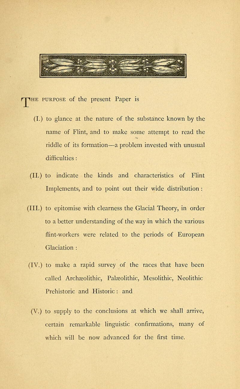 T he purpose of the present Paper is (I.) to glance at the nature of the substance known by the name of Flint, and to make some attempt to read the riddle of its formation—a problem invested with unusual difficulties: (II.) to indicate the kinds and characteristics of Flint Implements, and to point out their wide distribution : (III.) to epitomise with clearness the Glacial Theory, in order to a better understanding of the way in which the various flint-workers were related to the periods of European Glaciation : (IV.) to make a rapid survey of the races that have been called Archseolithic, Palaeolithic, Mesolithic, Neolithic Prehistoric and Historic : and (V.) to supply to the conclusions at which we shall arrive, certain remarkable linguistic confirmations, many of which will be now advanced for the first time.