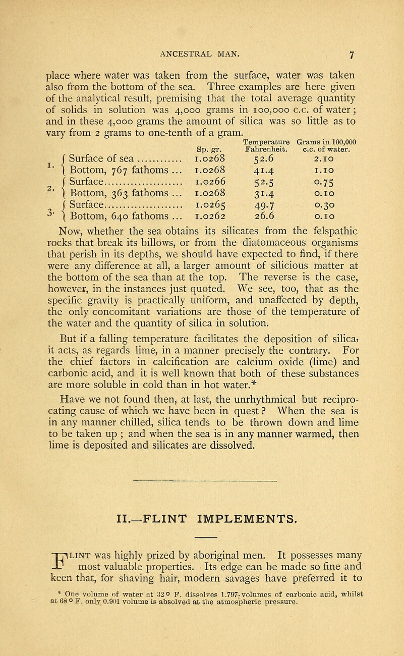 place where water was taken from the surface, water was taken also from the bottom of the sea. Three examples are here given of the analytical result, premising that the total average quantity of solids in solution was 4,000 grams in 100,000 c.c. of water; and in these 4,000 grams the amount of silica was so little as to vary from 2 grams to one-tenth of a gram. Temperature Grams in 100,000 Sp. gr. Fahrenheit. c.c. of water. ( Surface of sea 1.0268 52.6 2.10 {Bottom, 767 fathoms... 1.0268 41.4 1.10 J Surface 1.0266 52.5 0.75 ( Bottom, 363 fathoms ... 1.0268 31.4 0.10 (Surface 1.0265 49-7 °-3° 3 \ Bottom, 640 fathoms ... 1.0262 26.6 0.10 Now, whether the sea obtains its silicates from the felspathic rocks that break its billows, or from the diatomaceous organisms that perish in its depths, we should have expected to find, if there were any difference at all, a larger amount of silicious matter at the bottom of the sea than at the top. The reverse is the case, however, in the instances just quoted. We see, too, that as the specific gravity is practically uniform, and unaffected by depth, the only concomitant variations are those of the temperature of the water and the quantity of silica in solution. But if a falling temperature facilitates the deposition of silica? it acts, as regards lime, in a manner precisely the contrary. For the chief factors in calcification are calcium oxide (lime) and carbonic acid, and it is well known that both of these substances are more soluble in cold than in hot water.* Have we not found then, at last, the unrhythmical but recipro- cating cause of which we have been in quest ? When the sea is in any manner chilled, silica tends to be thrown down and lime to be taken up ; and when the sea is in any manner warmed, then lime is deposited and silicates are dissolved. II.—FLINT IMPLEMENTS. Flint was highly prized by aboriginal men. It possesses many most valuable properties. Its edge can be made so fine and keen that, for shaving hair, modern savages have preferred it to * One volume of water at 32 o F. dissolves 1.797: volumes of carbonic acid, whilst at 68 ° F. only 0.901 volume is absolved at the atmospheric pressure.