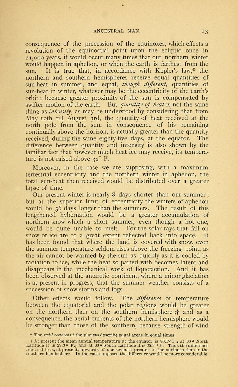 consequence of the precession of the equinoxes, which effects a revolution of the equinoctial point upon the ecliptic once in 21,000 years, it would occur many times that our northern winter would happen in aphelion, or when the earth is farthest from the sun. It is true that, in accordance with Kepler's law,* the northern and southern hemispheres receive equal quantities of sun-heat in summer, and equal, though different, quantities of sun-heat in winter, whatever may be the eccentricity of the earth's orbit; because greater proximity of the sun is compensated by swifter motion of the earth. But quantity of heat is not the same thing as intensity, as may be understood by considering that from May 10th till August 3rd, the quantity of heat received at the north pole from the sun, in consequence of his remaining continually above the horizon, is actually greater than the quantity received, during the same eighty-five days, at the equator. The difference between quantity and intensity is also shown by the familiar fact that however much heat ice may receive, its tempera- ture is not raised above 320 F. Moreover, in the case we are supposing, with a maximum terrestrial eccentricity and the northern winter in aphelion, the total sun-heat then received would be distributed over a greater lapse of time. Our present winter is nearly 8 days shorter than our summer; but at the superior limit of eccentricity the winters of aphelion would be 36 days longer than the summers. The result of this lengthened hybernation would be a greater accumulation of northern snow which a short summer, even though a hot one, would be quite unable to melt. For the solar rays that fall on snow or ice are to a great extent reflected back into space. It has been found that where the land is covered with snow, even the summer temperature seldom rises above the freezing point, as the air cannot be warmed by the sun as quickly as it is cooled by radiation to ice, while the heat so parted with becomes latent and disappears in the mechanical work of liquefaction. And it has been observed at the antarctic continent, where a minor glaciation is at present in progress, that the summer weather consists of a succession of snow-storms and fogs. Other effects would follow. The difference of temperature between the equatorial and the polar regions would be greater on the northern than on the southern hemisphere ;f and as a consequence, the aerial currents of the northern hemisphere would be stronger than those of the southern, because strength of wind * The radii vectores of the planets describe equal areas in equal times. t At present the mean annual temperature at the equator is 80.1° F.; at 60° North Latitude it is 29.3 ° F.; and at 60 ° South Latitude it is 35.3 o F. Thus the difference referred to is, at present, upwards of one-seventh greater in the northern than in the southern hemisphere. In the case supposed the difference would be more considerable.