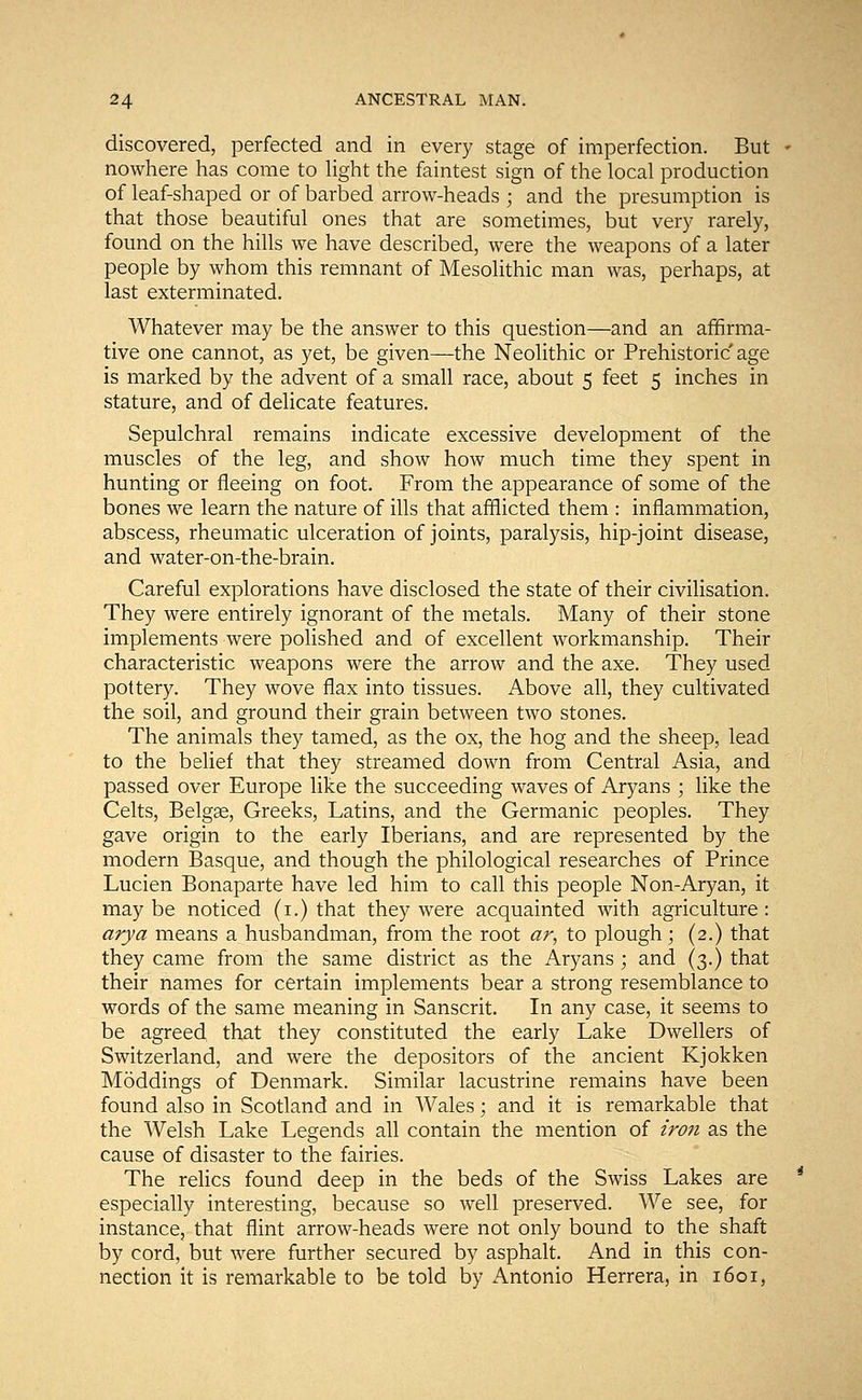 discovered, perfected and in every stage of imperfection. But - nowhere has come to light the faintest sign of the local production of leaf-shaped or of barbed arrow-heads ; and the presumption is that those beautiful ones that are sometimes, but very rarely, found on the hills we have described, were the weapons of a later people by whom this remnant of Mesolithic man was, perhaps, at last exterminated. Whatever may be the answer to this question—and an affirma- tive one cannot, as yet, be given—the Neolithic or Prehistoric age is marked by the advent of a small race, about 5 feet 5 inches in stature, and of delicate features. Sepulchral remains indicate excessive development of the muscles of the leg, and show how much time they spent in hunting or fleeing on foot. From the appearance of some of the bones we learn the nature of ills that afflicted them : inflammation, abscess, rheumatic ulceration of joints, paralysis, hip-joint disease, and water-on-the-brain. Careful explorations have disclosed the state of their civilisation. They were entirely ignorant of the metals. Many of their stone implements were polished and of excellent workmanship. Their characteristic weapons were the arrow and the axe. They used pottery. They wove flax into tissues. Above all, they cultivated the soil, and ground their grain between two stones. The animals they tamed, as the ox, the hog and the sheep, lead to the belief that they streamed down from Central Asia, and passed over Europe like the succeeding waves of Aryans ; like the Celts, Belgae, Greeks, Latins, and the Germanic peoples. They gave origin to the early Iberians, and are represented by the modern Basque, and though the philological researches of Prince Lucien Bonaparte have led him to call this people Non-Aryan, it maybe noticed (1.) that they were acquainted with agriculture: arya means a husbandman, from the root ar, to plough; (2.) that they came from the same district as the Aryans ; and (3.) that their names for certain implements bear a strong resemblance to words of the same meaning in Sanscrit. In any case, it seems to be agreed that they constituted the early Lake Dwellers of Switzerland, and were the depositors of the ancient Kjokken Moddings of Denmark. Similar lacustrine remains have been found also in Scotland and in Wales; and it is remarkable that the Welsh Lake Legends all contain the mention of iron as the cause of disaster to the fairies. The relics found deep in the beds of the Swiss Lakes are especially interesting, because so well preserved. We see, for instance, that flint arrow-heads were not only bound to the shaft by cord, but were further secured by asphalt. And in this con- nection it is remarkable to be told by Antonio Herrera, in 1601,