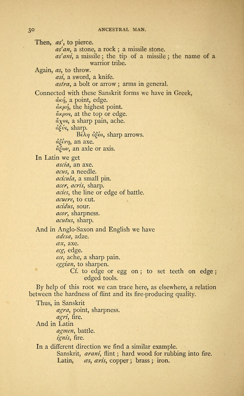 Then, as', to pierce. as'an, a stone, a rock ; a missile stone. as'ani, a missile; the tip of a missile; the name of a warrior tribe. Again, as, to throw. ast, a sword, a knife. astra, a bolt or arrow; arms in general. Connected with these Sanskrit forms we have in Greek, aK-fj, a point, edge. aKfxrj, the highest point. aKpos, at the top or edge. ax»s, a sharp pain, ache. 6£vs, sharp. BeX-q 6gea, sharp arrows. <x£lvt], an axe. a£cov, an axle or axis. In Latin we get ascia, an axe. acus, a needle. acicula, a small pin. acer, acris, sharp. acies, the line or edge of battle. acuere, to cut. acidus, sour. acor, sharpness. acutus, sharp. And in Anglo-Saxon and English we have adesa, adze. cex, axe. ecg, edge. ece, ache, a sharp pain. eggian, to sharpen. Cf. to edge or egg on; to set teeth on edge; edged tools. By help of this root we can trace here, as elsewhere, a relation between the hardness of flint and its fire-producing quality. Thus, in Sanskrit agra, point, sharpness. agri, fire. And in Latin agmen, battle. ignis, fire. In a different direction we find a similar example. Sanskrit, arani, flint; hard wood for rubbing into fire. Latin, as, ceris, copper; brass ; iron.