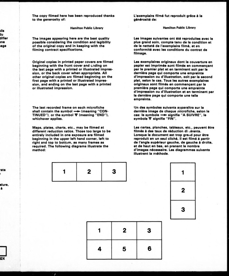The copy filmed here has been reproduced thanks to the generosity of: L'exemplaire film6 fut reproduit grdce d la g6n6rosit6 de: Ills iu difier ine lage Hamilton Public Library The images appearing here are the best quality possible considering the condition and legibility of the original copy and in keeping with the filming contract specifications. Hamilton Public Library Les images suivantes ont 6t6 reproduites avec le plus grand soin, compte tenu de la condition et de la nettet6 de l'exemplaire film6, et en conformitd avec les conditions du contrat de filmage. Original copies in printed paper covers are filmed beginning with the front cover and ending on the last page with a printed or illustrated impres- sion, or the back cover when appropriate. All other original copies are filmed beginning on the first page with a printed or illustrated impres- sion, and ending on the last page with a printed or illustrated impression. Les exemplaires originaux dont la couverture en papier est imprimis sent film6s en commenpant par le premier plat et en terminant soit par la dernidre page qui comporte une empreinte d'impression ou d'illustration, soit par le second plat, selon le cas. Tous les autres exemplaires originaux sont film6s en commen9ant par la premidre page qui comporte une empreinte d'impression ou d'illustration et en terminant par la dernidre page qui comporte une telle empreinte. The last recorded frame on each microfiche shall contain the symbol —^^ (meaning CON- TINUED ). or the symbol V (meaning END), whichever applies. Un des symboles suivants a^jparaitra sur la dernidre image de cheque microfiche, selon le cas: le symbols —► signifie A SUIVRE , le symbols V signifie FIN . Maps, plates, charts, etc., may be filmed at different reduction ratios. Those too large to be entirely included in one exposure are filmed beginning in the upper left hand corner, left to right and top to bottom, as many frames as required. The following diagrams illustrate the method: Les cartes, planches, tableaux, etc., peuvent dtre film6s d des taux de reduction di.drents. Lorsque le document est trop grand pour dtre reproduit en un seul clichd, il est film6 d partir de Tangle sup6rieur gauche, de gauche d droite, et de haut en bas, en prenant le nombre d'images ndcessaire. Les diagrammes suivants illustrent la nidthode. ata slure. 3 I2X 1 2 3 1 2 3 4 6 6