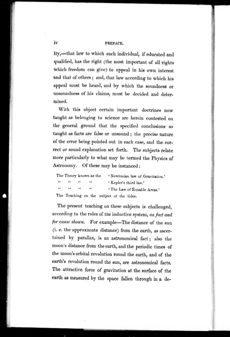 ity,—that law to which each indivi(hial, if educated and (Hiahfied, has the rigiit (the most important of nil riglits ■which freedom can give) to appeal in his own interest hnd that of others; and, that law according to which his appeal must be heard, and by which the soundness or unsoundness of his claims, nuist be decided and deter- mined. With this object certain important doctrines now taught as belonging to science are herein contested on the general ground that the specified conclusions so taught as facts are false or unsound ; tlie precise nature of the error being pointed out in eacii case, and the cor- rect or sound explanation set forth. The subjects relate more particularly to what may be termed the Physics of Astronomy. Of these may be instanced: The Tlieory known as tlie (( (( (< (( ' Newtonian law of Gravitation.' ' Kepler's third law.'     ' The Law of Equable Areas.' The Teaching on the subject of the tirles. The present teaching on tliese subjects is challenged, according to the rules of the inductive system, on fact and for cause shown. For example—The distance of the sun (i. e. the approxnnate distance) from the earth, as ascer- tained by parallax, is an astronomical fact j also the moon's distance from the earth, and the periodic times of the moon's orbital revolution round the earth, and of the earth's revolution round the sun, are astronomical facts. The attractive force of gravitation at the surface of the earth as measured by the space fallen through in a de-